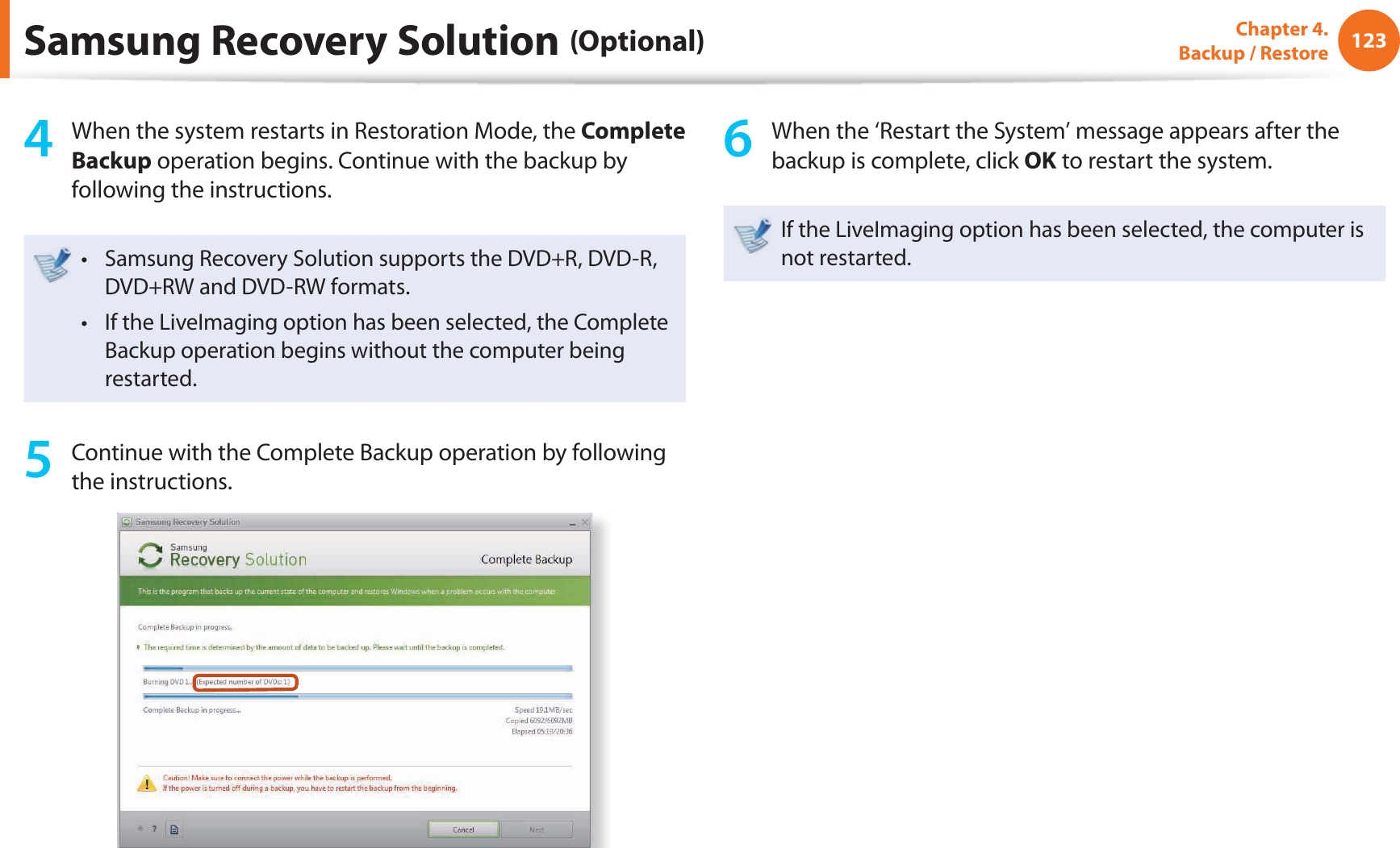 123Chapter 4.  Backup / Restore4  When the system restarts in Restoration Mode, the Complete Backup operation begins. Continue with the backup by following the instructions.Samsung Recovery Solution supports the DVD+R, DVD-R, t DVD+RW and DVD-RW formats.If the LiveImaging option has been selected, the Complete t Backup operation begins without the computer being restarted. 5  Continue with the Complete Backup operation by following the instructions.6  When the ‘Restart the System’ message appears after the backup is complete, click OK to restart the system.If the LiveImaging option has been selected, the computer is not restarted.Samsung Recovery Solution (Optional)