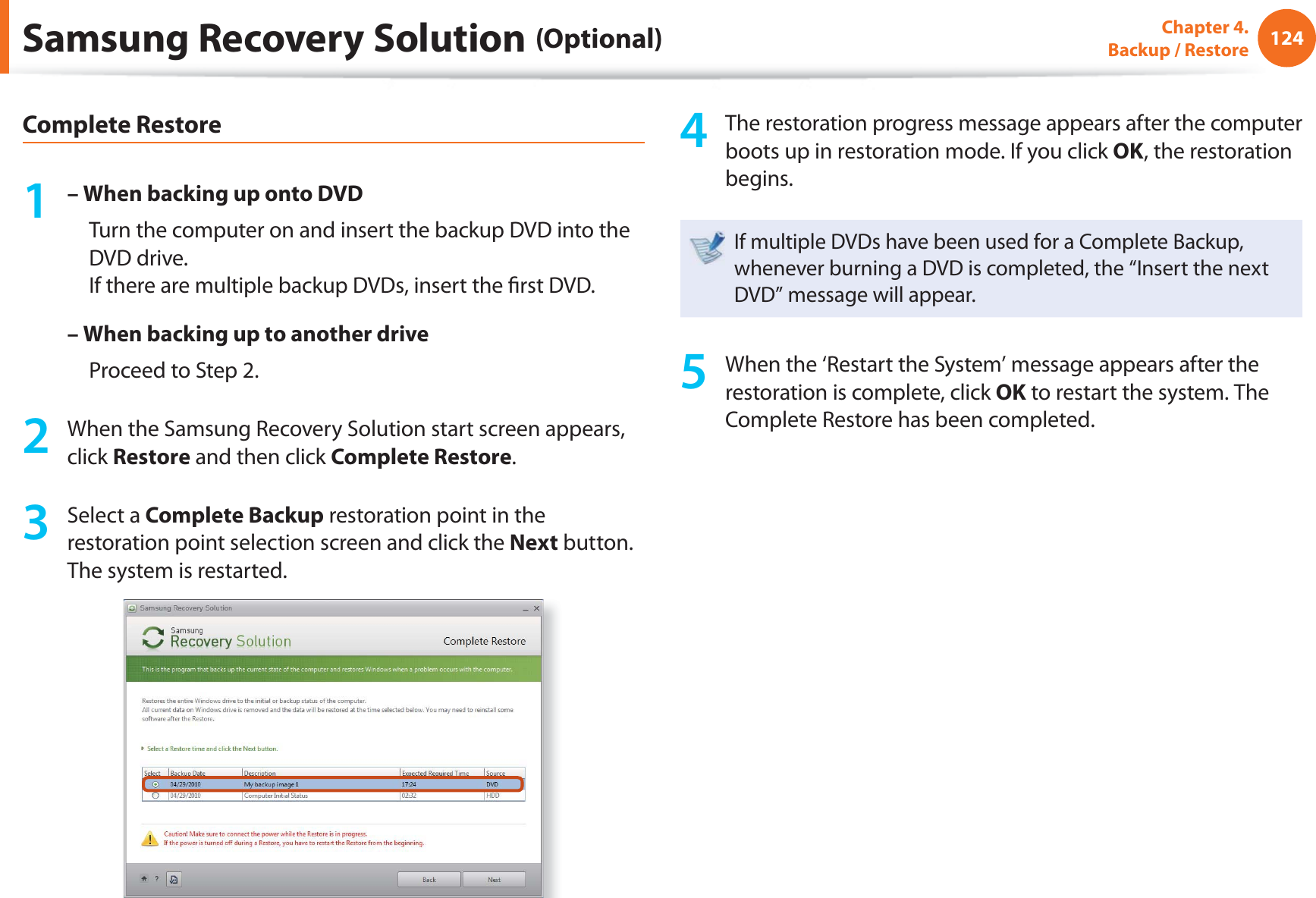 124Chapter 4.  Backup / RestoreComplete Restore1 – When backing up onto DVD     Turn the computer on and insert the backup DVD into the DVD drive.If there are multiple backup DVDs, insert the ﬁ rst DVD.– When backing up to another drive     Proceed to Step 2.2  When the Samsung Recovery Solution start screen appears, click Restore and then click Complete Restore.3 Select a Complete Backup restoration point in the restoration point selection screen and click the Next button. The system is restarted.4  The restoration progress message appears after the computer boots up in restoration mode. If you click OK, the restoration begins.If multiple DVDs have been used for a Complete Backup, whenever burning a DVD is completed, the “Insert the next DVD” message will appear.5  When the ‘Restart the System’ message appears after the restoration is complete, click OK to restart the system. The Complete Restore has been completed.Samsung Recovery Solution (Optional)