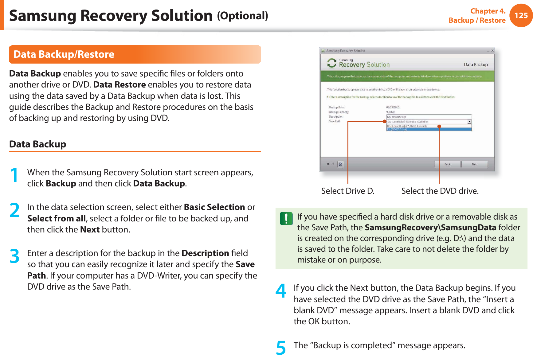 125Chapter 4.  Backup / RestoreData Backup/RestoreData Backup enables you to save speciﬁ c ﬁ les or folders onto another drive or DVD. Data Restore enables you to restore data using the data saved by a Data Backup when data is lost. This guide describes the Backup and Restore procedures on the basis of backing up and restoring by using DVD.Data Backup1  When the Samsung Recovery Solution start screen appears, click Backup and then click Data Backup.2  In the data selection screen, select either Basic Selection or Select from all, select a folder or ﬁ le to be backed up, and then click the Next button.3  Enter a description for the backup in the Description ﬁ eld so that you can easily recognize it later and specify the Save Path. If your computer has a DVD-Writer, you can specify the DVD drive as the Save Path.Select Drive D. Select the DVD drive.If you have speciﬁ ed a hard disk drive or a removable disk as the Save Path, the SamsungRecovery\SamsungData folder is created on the corresponding drive (e.g. D:\) and the data is saved to the folder. Take care to not delete the folder by mistake or on purpose.4  If you click the Next button, the Data Backup begins. If you have selected the DVD drive as the Save Path, the “Insert a blank DVD” message appears. Insert a blank DVD and click the OK button.5  The “Backup is completed” message appears.Samsung Recovery Solution (Optional)