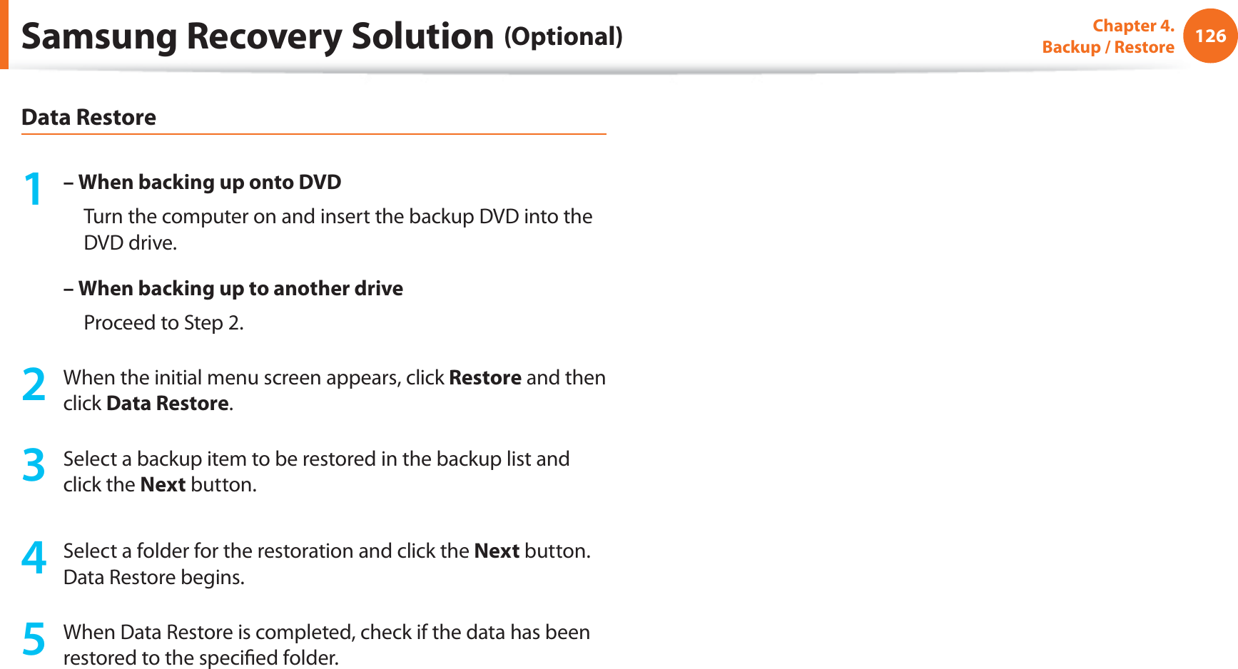 126Chapter 4.   Backup / RestoreData Restore1 – When backing up onto DVD     Turn the computer on and insert the backup DVD into the DVD drive.–  When backing up to another drive     Proceed to Step 2.2  When the initial menu screen appears, click Restore and then click Data Restore.3  Select a backup item to be restored in the backup list and click the Next button.4  Select a folder for the restoration and click the Next button. Data Restore begins.5  When Data Restore is completed, check if the data has been restored to the speciﬁed folder.Samsung Recovery Solution (Optional)