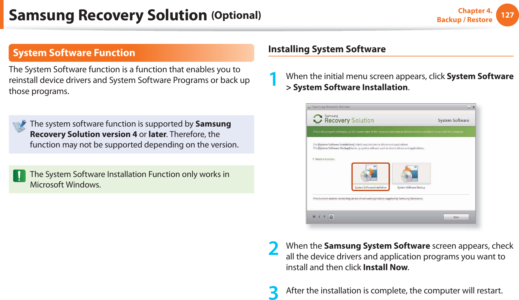127Chapter 4.  Backup / RestoreSystem Software FunctionThe System Software function is a function that enables you to reinstall device drivers and System Software Programs or back up those programs. The system software function is supported by Samsung Recovery Solution version 4 or later. Therefore, the function may not be supported depending on the version.The System Software Installation Function only works in Microsoft Windows.Installing System Software1  When the initial menu screen appears, click System Software &gt; System Software Installation.2 When the Samsung System Software screen appears, check all the device drivers and application programs you want to install and then click Install Now.3  After the installation is complete, the computer will restart.Samsung Recovery Solution (Optional)