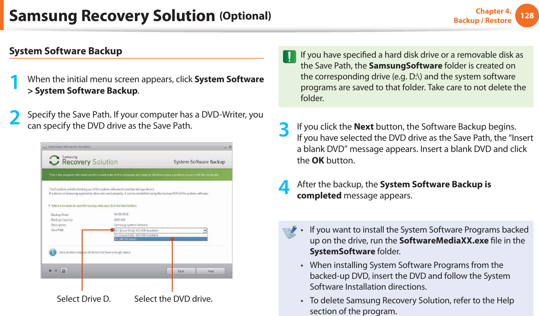 128Chapter 4.  Backup / RestoreSamsung Recovery Solution (Optional)System Software Backup1  When the initial menu screen appears, click System Software &gt; System Software Backup.2  Specify the Save Path. If your computer has a DVD-Writer, you can specify the DVD drive as the Save Path.Select Drive D. Select the DVD drive.If you have speciﬁ ed a hard disk drive or a removable disk as the Save Path, the SamsungSoftware folder is created on the corresponding drive (e.g. D:\) and the system software programs are saved to that folder. Take care to not delete the folder. 3  If you click the Next button, the Software Backup begins. If you have selected the DVD drive as the Save Path, the “Insert a blank DVD” message appears. Insert a blank DVD and click the OK button.4  After the backup, the System Software Backup is completed message appears.If you want to install the System Software Programs backed t up on the drive, run the SoftwareMediaXX.exe ﬁ le in the SystemSoftware folder.When installing System Software Programs from the t backed-up DVD, insert the DVD and follow the System Software Installation directions.To delete Samsung Recovery Solution, refer to the Help t section of the program.