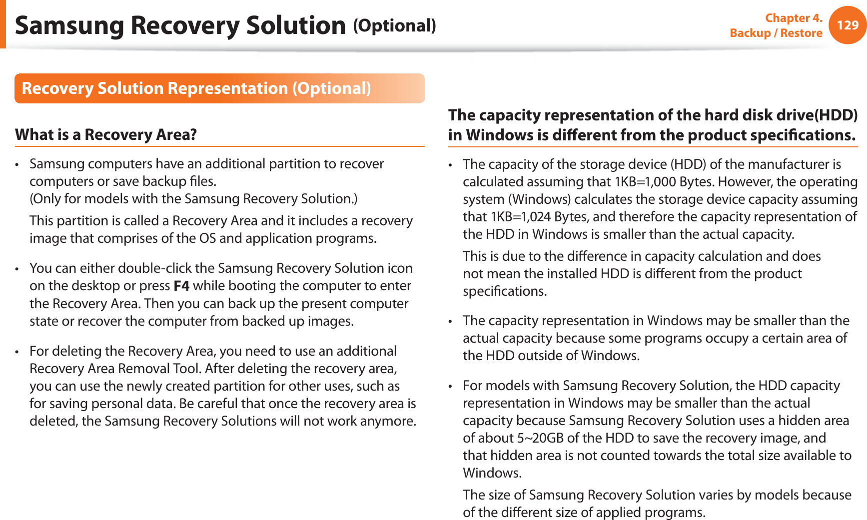 129Chapter 4.   Backup / RestoreRecovery Solution Representation (Optional)What is a Recovery Area?Samsung computers have an additional partition to recover t computers or save backup ﬁles. (Only for models with the Samsung Recovery Solution.)  This partition is called a Recovery Area and it includes a recovery image that comprises of the OS and application programs.You can either double-click the Samsung Recovery Solution icon t on the desktop or press F4 while booting the computer to enter the Recovery Area. Then you can back up the present computer state or recover the computer from backed up images.For deleting the Recovery Area, you need to use an additional t Recovery Area Removal Tool. After deleting the recovery area, you can use the newly created partition for other uses, such as for saving personal data. Be careful that once the recovery area is deleted, the Samsung Recovery Solutions will not work anymore.The capacity representation of the hard disk drive(HDD) in Windows is diﬀerent from the product speciﬁcations.The capacity of the storage device (HDD) of the manufacturer is t calculated assuming that 1KB=1,000 Bytes. However, the operating system (Windows) calculates the storage device capacity assuming that 1KB=1,024 Bytes, and therefore the capacity representation of the HDD in Windows is smaller than the actual capacity.  This is due to the diﬀerence in capacity calculation and does not mean the installed HDD is diﬀerent from the product speciﬁcations.The capacity representation in Windows may be smaller than the t actual capacity because some programs occupy a certain area of the HDD outside of Windows.For models with Samsung Recovery Solution, the HDD capacity t representation in Windows may be smaller than the actual capacity because Samsung Recovery Solution uses a hidden area of about 5~20GB of the HDD to save the recovery image, and that hidden area is not counted towards the total size available to Windows.  The size of Samsung Recovery Solution varies by models because of the diﬀerent size of applied programs.Samsung Recovery Solution (Optional)