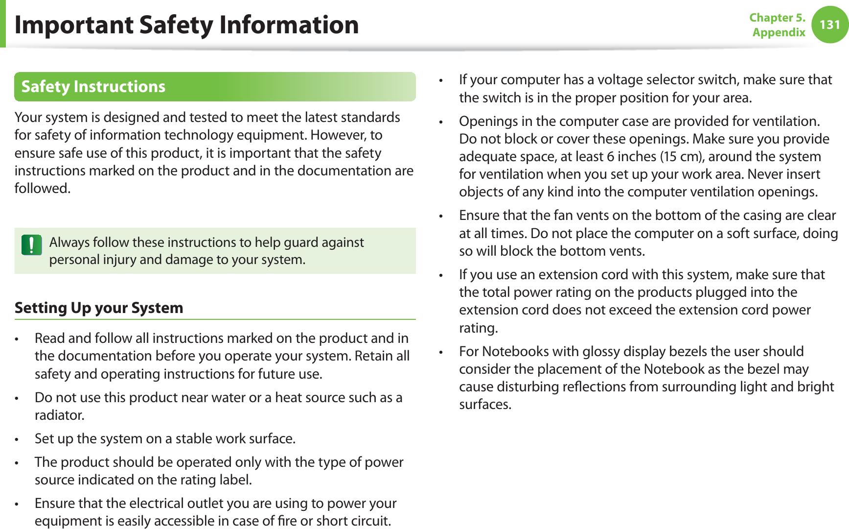 131Chapter 5. AppendixSafety InstructionsYour system is designed and tested to meet the latest standards for safety of information technology equipment. However, to ensure safe use of this product, it is important that the safety instructions marked on the product and in the documentation are followed.Always follow these instructions to help guard against personal injury and damage to your system.Setting Up your SystemRead and follow all instructions marked on the product and in t the documentation before you operate your system. Retain all safety and operating instructions for future use.Do not use this product near water or a heat source such as a t radiator.Set up the system on a stable work surface.t The product should be operated only with the type of power t source indicated on the rating label.Ensure that the electrical outlet you are using to power your t equipment is easily accessible in case of ﬁ re or short circuit.If your computer has a voltage selector switch, make sure that t the switch is in the proper position for your area.Openings in the computer case are provided for ventilation. t Do not block or cover these openings. Make sure you provide adequate space, at least 6 inches (15 cm), around the system for ventilation when you set up your work area. Never insert objects of any kind into the computer ventilation openings.Ensure that the fan vents on the bottom of the casing are clear t at all times. Do not place the computer on a soft surface, doing so will block the bottom vents.If you use an extension cord with this system, make sure that t the total power rating on the products plugged into the extension cord does not exceed the extension cord power rating.For Notebooks with glossy display bezels the user should t consider the placement of the Notebook as the bezel may cause disturbing reﬂ ections from surrounding light and bright surfaces.Important Safety Information