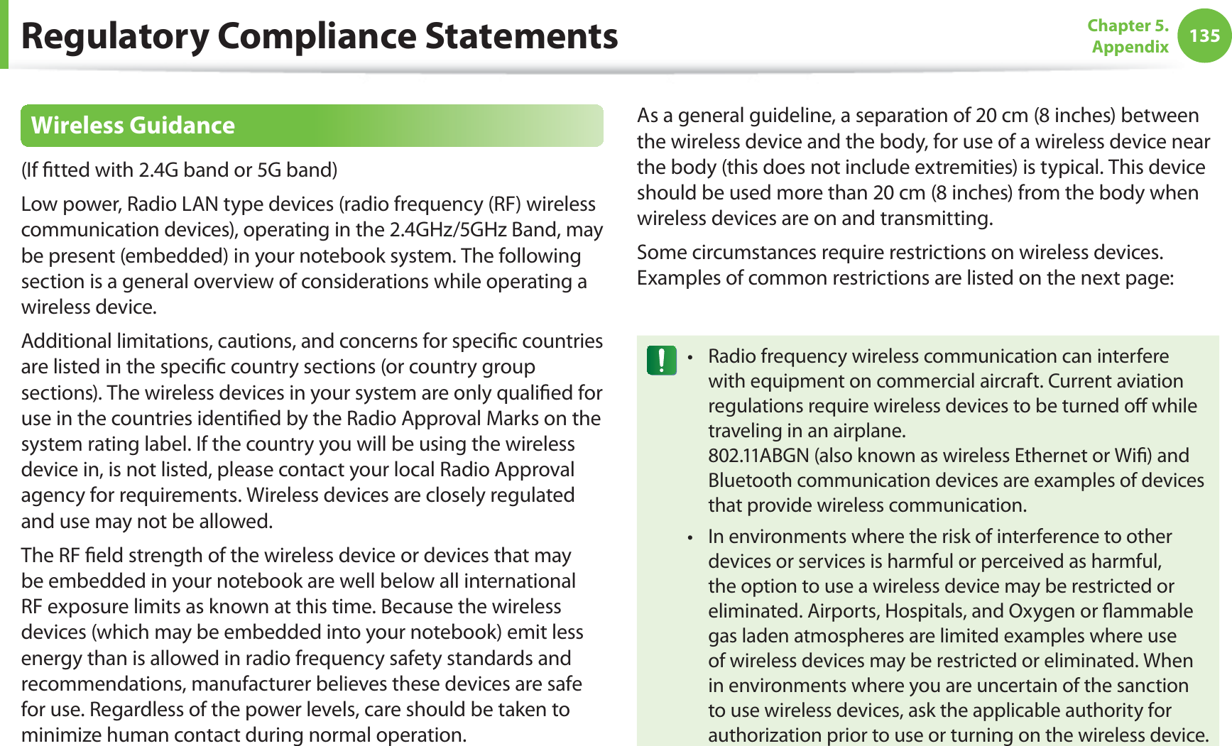 135Chapter 5.  AppendixRegulatory Compliance StatementsWireless Guidance(If ﬁtted with 2.4G band or 5G band) Low power, Radio LAN type devices (radio frequency (RF) wireless communication devices), operating in the 2.4GHz/5GHz Band, may be present (embedded) in your notebook system. The following section is a general overview of considerations while operating a wireless device.Additional limitations, cautions, and concerns for speciﬁc countries are listed in the speciﬁc country sections (or country group sections). The wireless devices in your system are only qualiﬁed for use in the countries identiﬁed by the Radio Approval Marks on the system rating label. If the country you will be using the wireless device in, is not listed, please contact your local Radio Approval agency for requirements. Wireless devices are closely regulated and use may not be allowed.The RF ﬁeld strength of the wireless device or devices that may be embedded in your notebook are well below all international RF exposure limits as known at this time. Because the wireless devices (which may be embedded into your notebook) emit less energy than is allowed in radio frequency safety standards and recommendations, manufacturer believes these devices are safe for use. Regardless of the power levels, care should be taken to minimize human contact during normal operation.As a general guideline, a separation of 20 cm (8 inches) between the wireless device and the body, for use of a wireless device near the body (this does not include extremities) is typical. This device should be used more than 20 cm (8 inches) from the body when wireless devices are on and transmitting.Some circumstances require restrictions on wireless devices. Examples of common restrictions are listed on the next page:Radio frequency wireless communication can interfere twith equipment on commercial aircraft. Current aviation regulations require wireless devices to be turned oﬀ while traveling in an airplane.  802.11ABGN (also known as wireless Ethernet or Wiﬁ) and Bluetooth communication devices are examples of devices that provide wireless communication.In environments where the risk of interference to other tdevices or services is harmful or perceived as harmful, the option to use a wireless device may be restricted or eliminated. Airports, Hospitals, and Oxygen or ﬂammable gas laden atmospheres are limited examples where use of wireless devices may be restricted or eliminated. When in environments where you are uncertain of the sanction to use wireless devices, ask the applicable authority for authorization prior to use or turning on the wireless device.