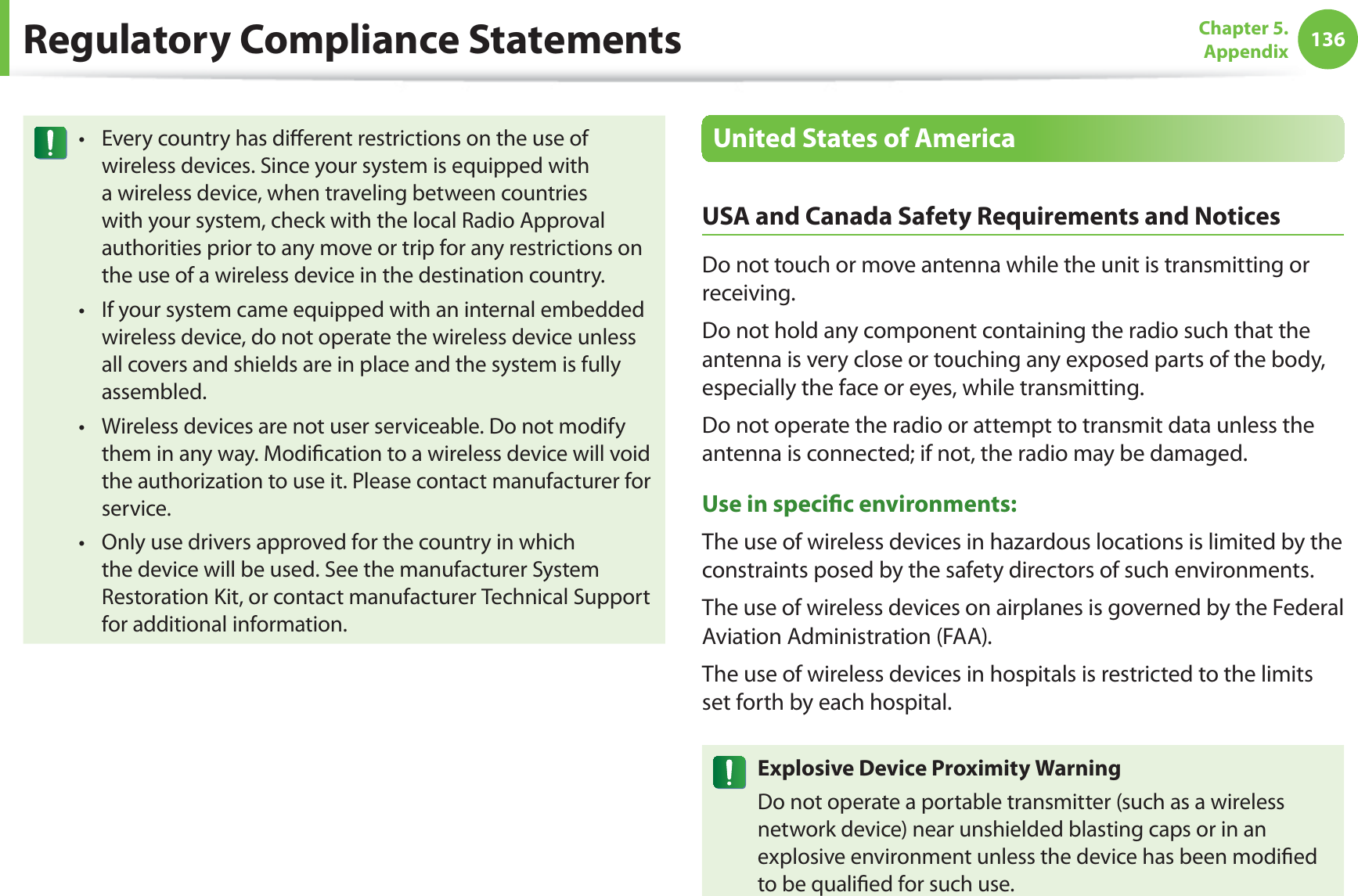 136Chapter 5.  AppendixRegulatory Compliance StatementsEvery country has diﬀerent restrictions on the use of twireless devices. Since your system is equipped with a wireless device, when traveling between countries with your system, check with the local Radio Approval authorities prior to any move or trip for any restrictions on the use of a wireless device in the destination country.If your system came equipped with an internal embedded twireless device, do not operate the wireless device unless all covers and shields are in place and the system is fully assembled.Wireless devices are not user serviceable. Do not modify tthem in any way. Modiﬁcation to a wireless device will void the authorization to use it. Please contact manufacturer for service.Only use drivers approved for the country in which tthe device will be used. See the manufacturer System Restoration Kit, or contact manufacturer Technical Support for additional information.United States of AmericaUSA and Canada Safety Requirements and NoticesDo not touch or move antenna while the unit is transmitting or receiving.Do not hold any component containing the radio such that the antenna is very close or touching any exposed parts of the body, especially the face or eyes, while transmitting.Do not operate the radio or attempt to transmit data unless the antenna is connected; if not, the radio may be damaged.Use in speciﬁc environments:The use of wireless devices in hazardous locations is limited by the constraints posed by the safety directors of such environments.The use of wireless devices on airplanes is governed by the Federal Aviation Administration (FAA).The use of wireless devices in hospitals is restricted to the limits set forth by each hospital.Explosive Device Proximity WarningDo not operate a portable transmitter (such as a wireless network device) near unshielded blasting caps or in an explosive environment unless the device has been modiﬁed to be qualiﬁed for such use.