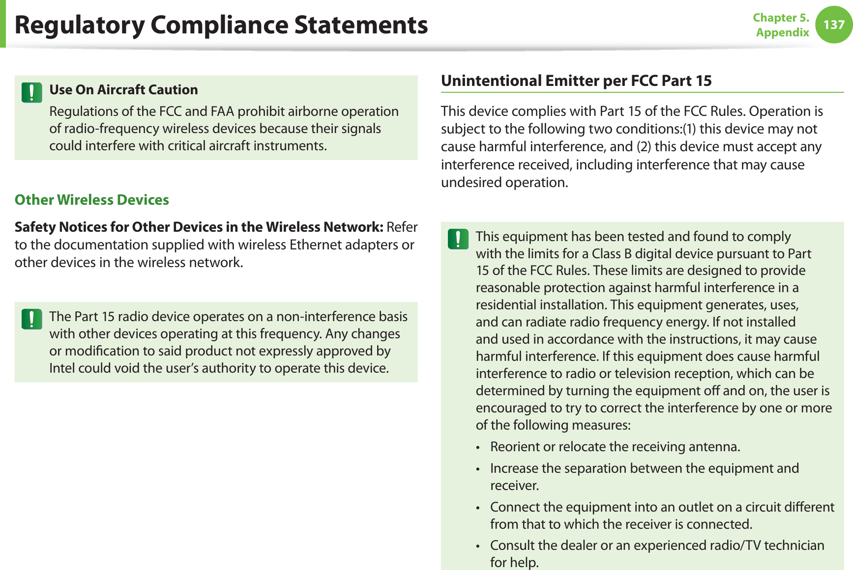 137Chapter 5.  AppendixUse On Aircraft CautionRegulations of the FCC and FAA prohibit airborne operation of radio-frequency wireless devices because their signals could interfere with critical aircraft instruments.Other Wireless DevicesSafety Notices for Other Devices in the Wireless Network: Refer to the documentation supplied with wireless Ethernet adapters or other devices in the wireless network.The Part 15 radio device operates on a non-interference basis with other devices operating at this frequency. Any changes or modiﬁcation to said product not expressly approved by Intel could void the user’s authority to operate this device.Unintentional Emitter per FCC Part 15This device complies with Part 15 of the FCC Rules. Operation is subject to the following two conditions:(1) this device may not cause harmful interference, and (2) this device must accept any interference received, including interference that may cause undesired operation.This equipment has been tested and found to comply with the limits for a Class B digital device pursuant to Part 15 of the FCC Rules. These limits are designed to provide reasonable protection against harmful interference in a residential installation. This equipment generates, uses, and can radiate radio frequency energy. If not installed and used in accordance with the instructions, it may cause harmful interference. If this equipment does cause harmful interference to radio or television reception, which can be determined by turning the equipment oﬀ and on, the user is encouraged to try to correct the interference by one or more of the following measures:Reorient or relocate the receiving antenna.t Increase the separation between the equipment and t receiver.Connect the equipment into an outlet on a circuit diﬀerent t from that to which the receiver is connected.Consult the dealer or an experienced radio/TV technician t for help.Regulatory Compliance Statements