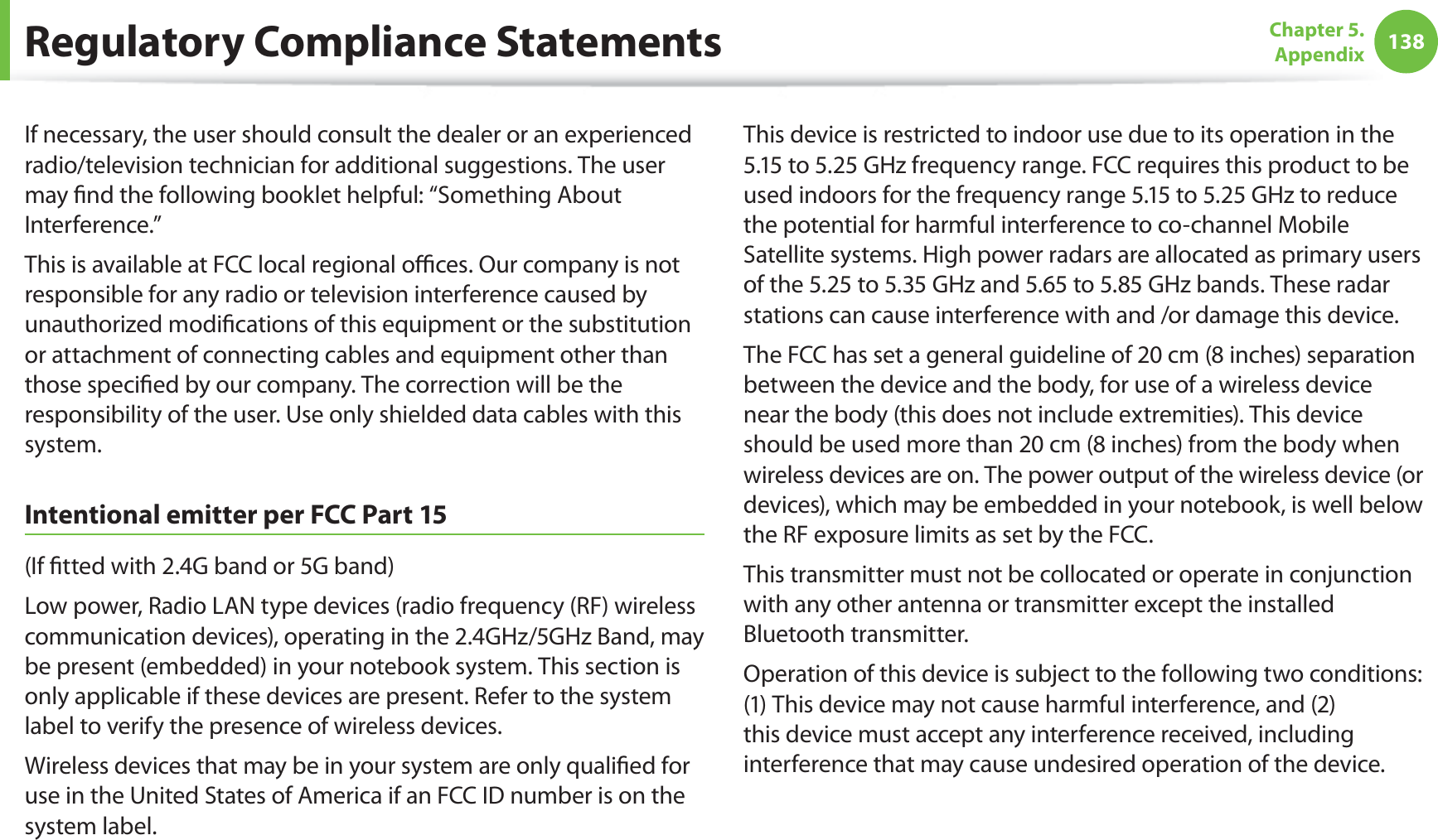 138Chapter 5.  AppendixIf necessary, the user should consult the dealer or an experienced radio/television technician for additional suggestions. The user may ﬁnd the following booklet helpful: “Something About Interference.”This is available at FCC local regional oﬃces. Our company is not responsible for any radio or television interference caused by unauthorized modiﬁcations of this equipment or the substitution or attachment of connecting cables and equipment other than those speciﬁed by our company. The correction will be the responsibility of the user. Use only shielded data cables with this system.Intentional emitter per FCC Part 15(If ﬁtted with 2.4G band or 5G band) Low power, Radio LAN type devices (radio frequency (RF) wireless communication devices), operating in the 2.4GHz/5GHz Band, may be present (embedded) in your notebook system. This section is only applicable if these devices are present. Refer to the system label to verify the presence of wireless devices.Wireless devices that may be in your system are only qualiﬁed for use in the United States of America if an FCC ID number is on the system label.This device is restricted to indoor use due to its operation in the 5.15 to 5.25 GHz frequency range. FCC requires this product to be used indoors for the frequency range 5.15 to 5.25 GHz to reduce the potential for harmful interference to co-channel Mobile Satellite systems. High power radars are allocated as primary users of the 5.25 to 5.35 GHz and 5.65 to 5.85 GHz bands. These radar stations can cause interference with and /or damage this device.The FCC has set a general guideline of 20 cm (8 inches) separation between the device and the body, for use of a wireless device near the body (this does not include extremities). This device should be used more than 20 cm (8 inches) from the body when wireless devices are on. The power output of the wireless device (or devices), which may be embedded in your notebook, is well below the RF exposure limits as set by the FCC.This transmitter must not be collocated or operate in conjunction with any other antenna or transmitter except the installed Bluetooth transmitter.Operation of this device is subject to the following two conditions: (1) This device may not cause harmful interference, and (2) this device must accept any interference received, including interference that may cause undesired operation of the device.Regulatory Compliance Statements