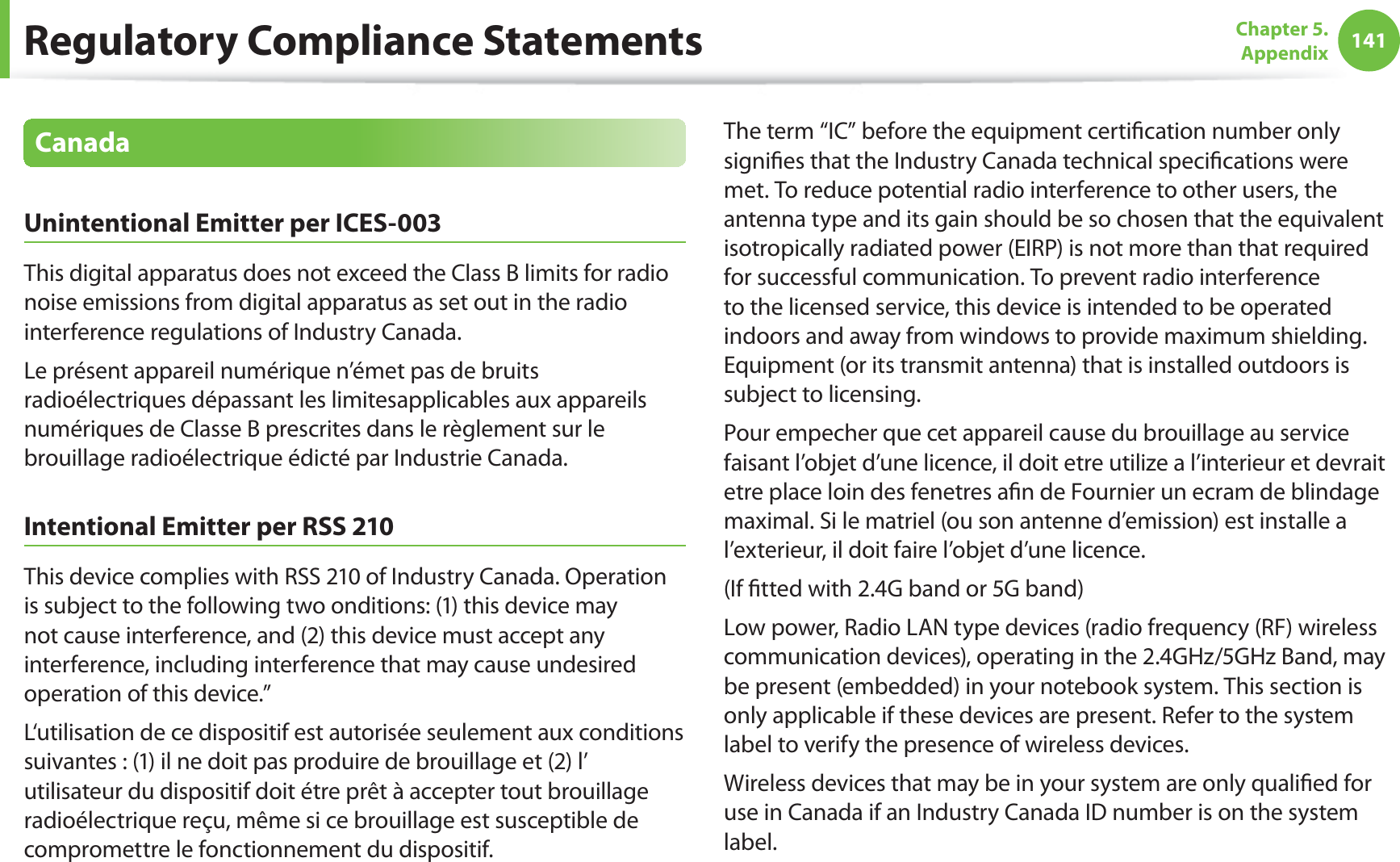 141Chapter 5.  AppendixCanadaUnintentional Emitter per ICES-003This digital apparatus does not exceed the Class B limits for radio noise emissions from digital apparatus as set out in the radio interference regulations of Industry Canada.Le présent appareil numérique n’émet pas de bruits radioélectriques dépassant les limitesapplicables aux appareils numériques de Classe B prescrites dans le règlement sur le brouillage radioélectrique édicté par Industrie Canada.Intentional Emitter per RSS 210This device complies with RSS 210 of Industry Canada. Operation is subject to the following two onditions: (1) this device may not cause interference, and (2) this device must accept any interference, including interference that may cause undesired operation of this device.”L‘utilisation de ce dispositif est autorisée seulement aux conditions suivantes : (1) il ne doit pas produire de brouillage et (2) l’ utilisateur du dispositif doit étre prêt à accepter tout brouillage radioélectrique reçu, même si ce brouillage est susceptible de compromettre le fonctionnement du dispositif.The term “IC” before the equipment certiﬁcation number only signiﬁes that the Industry Canada technical speciﬁcations were met. To reduce potential radio interference to other users, the antenna type and its gain should be so chosen that the equivalent isotropically radiated power (EIRP) is not more than that required for successful communication. To prevent radio interference to the licensed service, this device is intended to be operated indoors and away from windows to provide maximum shielding. Equipment (or its transmit antenna) that is installed outdoors is subject to licensing.Pour empecher que cet appareil cause du brouillage au service faisant l’objet d’une licence, il doit etre utilize a l’interieur et devrait etre place loin des fenetres aﬁn de Fournier un ecram de blindage maximal. Si le matriel (ou son antenne d’emission) est installe a l’exterieur, il doit faire l’objet d’une licence.(If ﬁtted with 2.4G band or 5G band) Low power, Radio LAN type devices (radio frequency (RF) wireless communication devices), operating in the 2.4GHz/5GHz Band, may be present (embedded) in your notebook system. This section is only applicable if these devices are present. Refer to the system label to verify the presence of wireless devices.Wireless devices that may be in your system are only qualiﬁed for use in Canada if an Industry Canada ID number is on the system label.Regulatory Compliance Statements