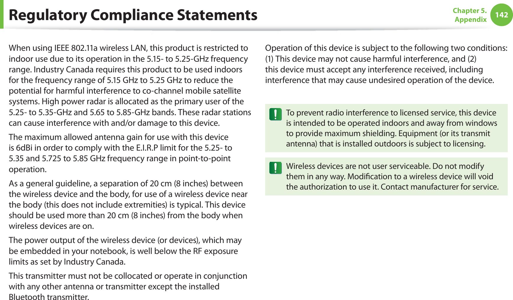 142Chapter 5.  AppendixWhen using IEEE 802.11a wireless LAN, this product is restricted to indoor use due to its operation in the 5.15- to 5.25-GHz frequency range. Industry Canada requires this product to be used indoors for the frequency range of 5.15 GHz to 5.25 GHz to reduce the potential for harmful interference to co-channel mobile satellite systems. High power radar is allocated as the primary user of the 5.25- to 5.35-GHz and 5.65 to 5.85-GHz bands. These radar stations can cause interference with and/or damage to this device.The maximum allowed antenna gain for use with this device is 6dBi in order to comply with the E.I.R.P limit for the 5.25- to 5.35 and 5.725 to 5.85 GHz frequency range in point-to-point operation.As a general guideline, a separation of 20 cm (8 inches) between the wireless device and the body, for use of a wireless device near the body (this does not include extremities) is typical. This device should be used more than 20 cm (8 inches) from the body when wireless devices are on.The power output of the wireless device (or devices), which may be embedded in your notebook, is well below the RF exposure limits as set by Industry Canada.This transmitter must not be collocated or operate in conjunction with any other antenna or transmitter except the installed Bluetooth transmitter.Operation of this device is subject to the following two conditions: (1) This device may not cause harmful interference, and (2) this device must accept any interference received, including interference that may cause undesired operation of the device.To prevent radio interference to licensed service, this device is intended to be operated indoors and away from windows to provide maximum shielding. Equipment (or its transmit antenna) that is installed outdoors is subject to licensing.Wireless devices are not user serviceable. Do not modify them in any way. Modiﬁcation to a wireless device will void the authorization to use it. Contact manufacturer for service.Regulatory Compliance Statements