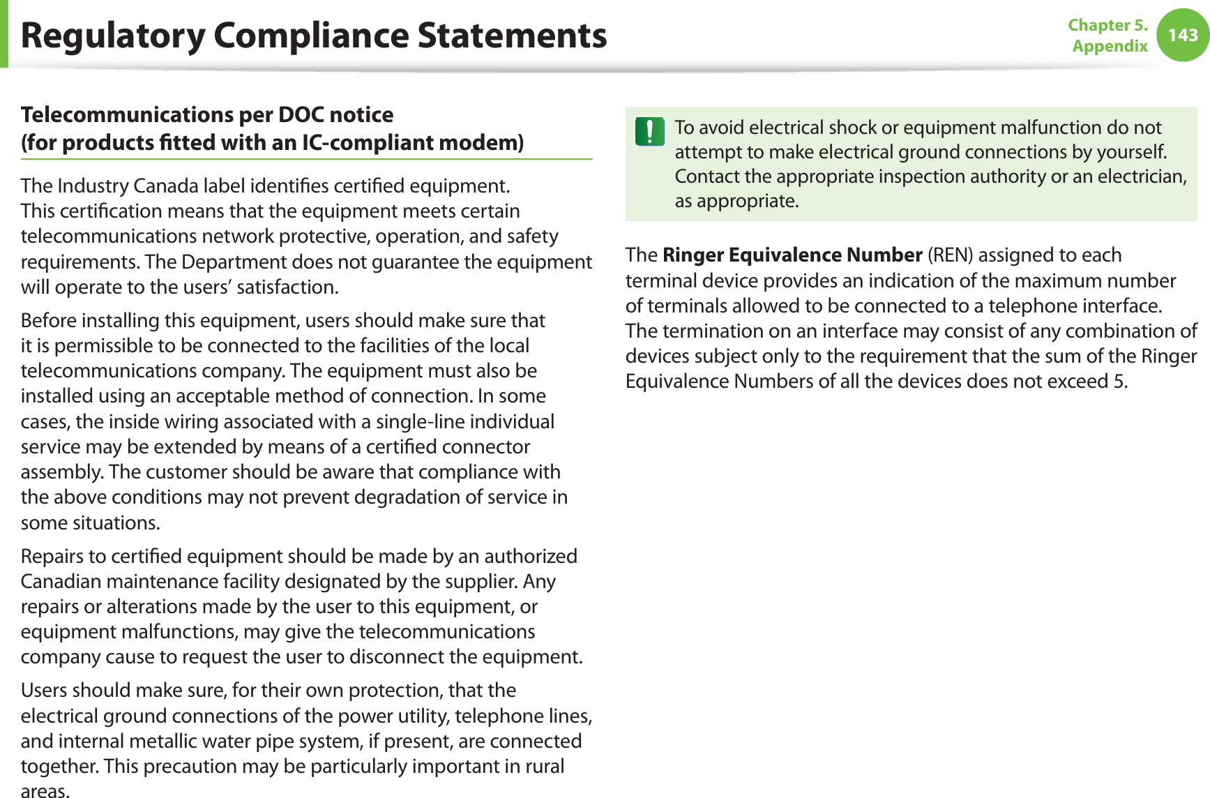 143Chapter 5.  AppendixTelecommunications per DOC notice  (for products ﬁtted with an IC-compliant modem)The Industry Canada label identiﬁes certiﬁed equipment. This certiﬁcation means that the equipment meets certain telecommunications network protective, operation, and safety requirements. The Department does not guarantee the equipment will operate to the users’ satisfaction.Before installing this equipment, users should make sure that it is permissible to be connected to the facilities of the local telecommunications company. The equipment must also be installed using an acceptable method of connection. In some cases, the inside wiring associated with a single-line individual service may be extended by means of a certiﬁed connector assembly. The customer should be aware that compliance with the above conditions may not prevent degradation of service in some situations.Repairs to certiﬁed equipment should be made by an authorized Canadian maintenance facility designated by the supplier. Any repairs or alterations made by the user to this equipment, or equipment malfunctions, may give the telecommunications company cause to request the user to disconnect the equipment.Users should make sure, for their own protection, that the electrical ground connections of the power utility, telephone lines, and internal metallic water pipe system, if present, are connected together. This precaution may be particularly important in rural areas.To avoid electrical shock or equipment malfunction do not attempt to make electrical ground connections by yourself. Contact the appropriate inspection authority or an electrician, as appropriate.The Ringer Equivalence Number (REN) assigned to each terminal device provides an indication of the maximum number of terminals allowed to be connected to a telephone interface. The termination on an interface may consist of any combination of devices subject only to the requirement that the sum of the Ringer Equivalence Numbers of all the devices does not exceed 5.Regulatory Compliance Statements