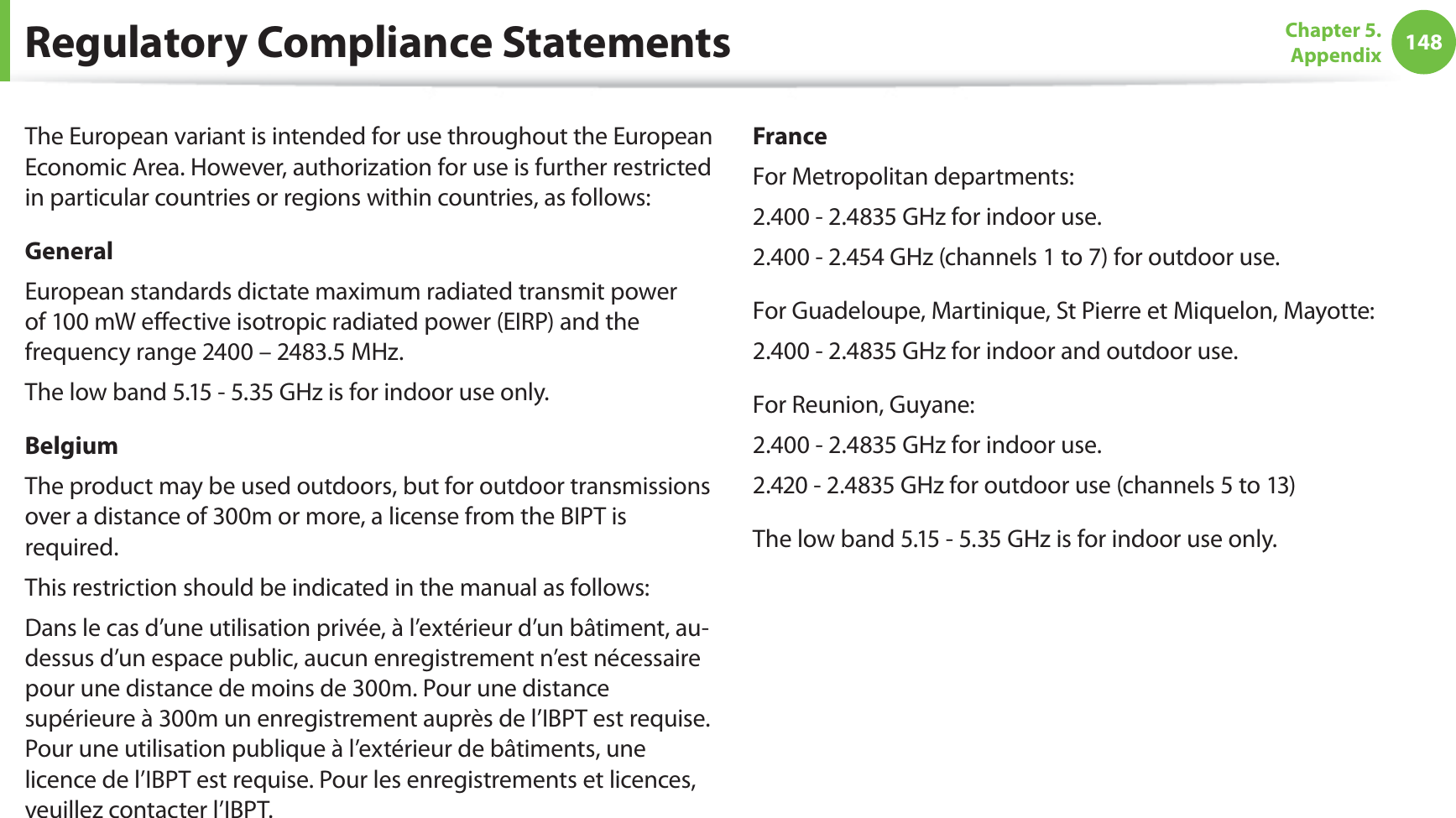 148Chapter 5.  AppendixThe European variant is intended for use throughout the European Economic Area. However, authorization for use is further restricted in particular countries or regions within countries, as follows: GeneralEuropean standards dictate maximum radiated transmit power of 100 mW eﬀective isotropic radiated power (EIRP) and the frequency range 2400 – 2483.5 MHz.The low band 5.15 - 5.35 GHz is for indoor use only.BelgiumThe product may be used outdoors, but for outdoor transmissions over a distance of 300m or more, a license from the BIPT is required.This restriction should be indicated in the manual as follows:Dans le cas d’une utilisation privée, à l’extérieur d’un bâtiment, au-dessus d’un espace public, aucun enregistrement n’est nécessaire pour une distance de moins de 300m. Pour une distance supérieure à 300m un enregistrement auprès de l’IBPT est requise. Pour une utilisation publique à l’extérieur de bâtiments, une licence de l’IBPT est requise. Pour les enregistrements et licences, veuillez contacter l’IBPT.FranceFor Metropolitan departments:2.400 - 2.4835 GHz for indoor use.2.400 - 2.454 GHz (channels 1 to 7) for outdoor use.For Guadeloupe, Martinique, St Pierre et Miquelon, Mayotte:2.400 - 2.4835 GHz for indoor and outdoor use.For Reunion, Guyane:2.400 - 2.4835 GHz for indoor use.2.420 - 2.4835 GHz for outdoor use (channels 5 to 13)The low band 5.15 - 5.35 GHz is for indoor use only.Regulatory Compliance Statements