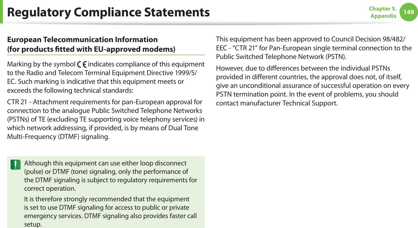 149Chapter 5.  AppendixRegulatory Compliance StatementsEuropean Telecommunication Information  (for products ﬁtted with EU-approved modems)Marking by the symbol   indicates compliance of this equipment to the Radio and Telecom Terminal Equipment Directive 1999/5/EC. Such marking is indicative that this equipment meets or exceeds the following technical standards:CTR 21 - Attachment requirements for pan-European approval for connection to the analogue Public Switched Telephone Networks (PSTNs) of TE (excluding TE supporting voice telephony services) in which network addressing, if provided, is by means of Dual Tone Multi-Frequency (DTMF) signaling.Although this equipment can use either loop disconnect (pulse) or DTMF (tone) signaling, only the performance of the DTMF signaling is subject to regulatory requirements for correct operation.It is therefore strongly recommended that the equipment is set to use DTMF signaling for access to public or private emergency services. DTMF signaling also provides faster call setup.This equipment has been approved to Council Decision 98/482/EEC - “CTR 21” for Pan-European single terminal connection to the Public Switched Telephone Network (PSTN).However, due to diﬀerences between the individual PSTNs provided in diﬀerent countries, the approval does not, of itself, give an unconditional assurance of successful operation on every PSTN termination point. In the event of problems, you should contact manufacturer Technical Support.