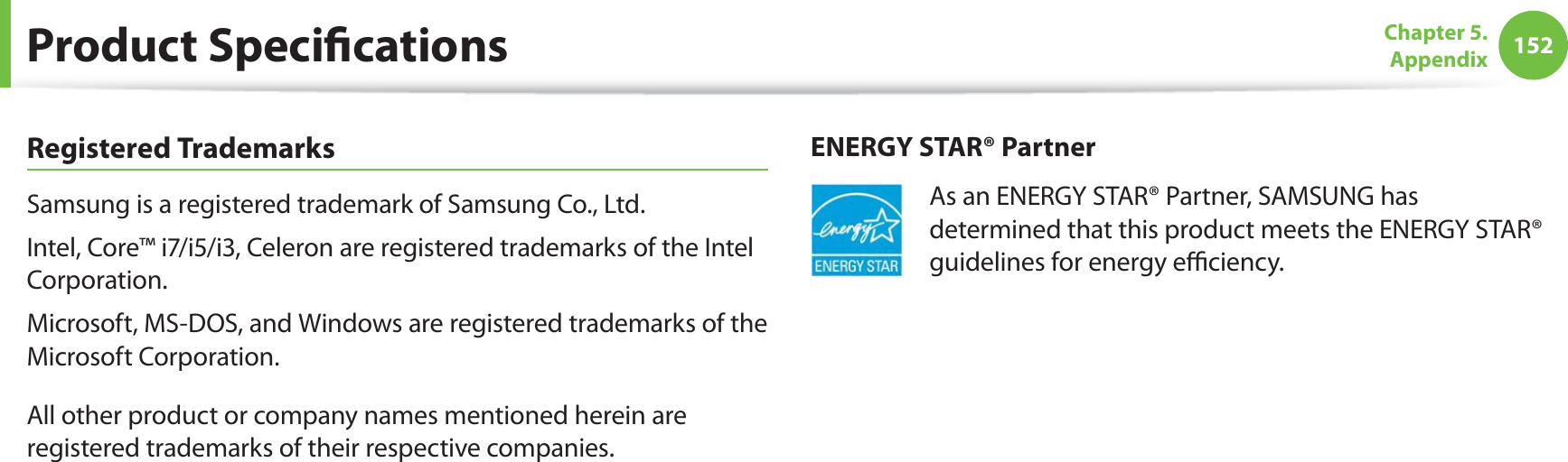 152Chapter 5.  AppendixProduct SpeciﬁcationsRegistered TrademarksSamsung is a registered trademark of Samsung Co., Ltd.Intel, Core™ i7/i5/i3, Celeron are registered trademarks of the Intel Corporation.Microsoft, MS-DOS, and Windows are registered trademarks of the Microsoft Corporation.All other product or company names mentioned herein are registered trademarks of their respective companies.ENERGY STAR® PartnerAs an ENERGY STAR® Partner, SAMSUNG has determined that this product meets the ENERGY STAR® guidelines for energy eﬃciency.