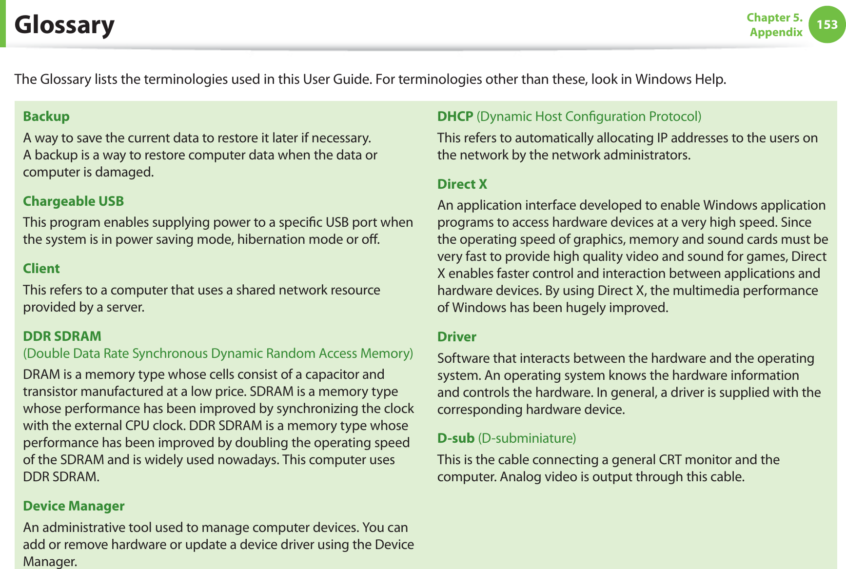 153Chapter 5.  AppendixGlossaryThe Glossary lists the terminologies used in this User Guide. For terminologies other than these, look in Windows Help.BackupA way to save the current data to restore it later if necessary. A backup is a way to restore computer data when the data or computer is damaged.Chargeable USBThis program enables supplying power to a speciﬁc USB port when the system is in power saving mode, hibernation mode or oﬀ.ClientThis refers to a computer that uses a shared network resource provided by a server.DDR SDRAM  (Double Data Rate Synchronous Dynamic Random Access Memory)DRAM is a memory type whose cells consist of a capacitor and transistor manufactured at a low price. SDRAM is a memory type whose performance has been improved by synchronizing the clock with the external CPU clock. DDR SDRAM is a memory type whose performance has been improved by doubling the operating speed of the SDRAM and is widely used nowadays. This computer uses DDR SDRAM.Device ManagerAn administrative tool used to manage computer devices. You can add or remove hardware or update a device driver using the Device Manager.DHCP (Dynamic Host Conﬁguration Protocol)This refers to automatically allocating IP addresses to the users on the network by the network administrators.Direct XAn application interface developed to enable Windows application programs to access hardware devices at a very high speed. Since the operating speed of graphics, memory and sound cards must be very fast to provide high quality video and sound for games, Direct X enables faster control and interaction between applications and hardware devices. By using Direct X, the multimedia performance of Windows has been hugely improved.DriverSoftware that interacts between the hardware and the operating system. An operating system knows the hardware information and controls the hardware. In general, a driver is supplied with the corresponding hardware device.D-sub (D-subminiature)This is the cable connecting a general CRT monitor and the computer. Analog video is output through this cable.