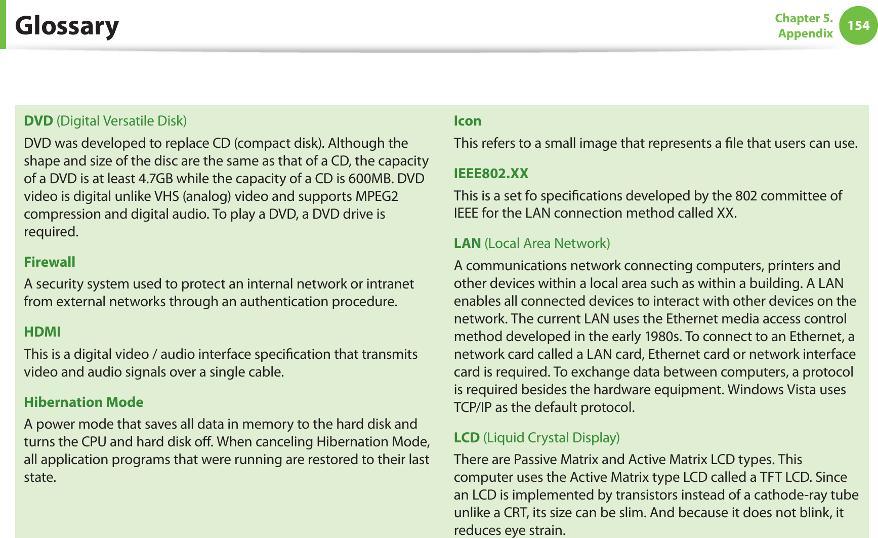 154Chapter 5.  AppendixDVD (Digital Versatile Disk)DVD was developed to replace CD (compact disk). Although the shape and size of the disc are the same as that of a CD, the capacity of a DVD is at least 4.7GB while the capacity of a CD is 600MB. DVD video is digital unlike VHS (analog) video and supports MPEG2 compression and digital audio. To play a DVD, a DVD drive is required.FirewallA security system used to protect an internal network or intranet from external networks through an authentication procedure.HDMIThis is a digital video / audio interface speciﬁcation that transmits video and audio signals over a single cable.Hibernation ModeA power mode that saves all data in memory to the hard disk and turns the CPU and hard disk oﬀ. When canceling Hibernation Mode, all application programs that were running are restored to their last state.IconThis refers to a small image that represents a ﬁle that users can use.IEEE802.XXThis is a set fo speciﬁcations developed by the 802 committee of IEEE for the LAN connection method called XX.LAN (Local Area Network)A communications network connecting computers, printers and other devices within a local area such as within a building. A LAN enables all connected devices to interact with other devices on the network. The current LAN uses the Ethernet media access control method developed in the early 1980s. To connect to an Ethernet, a network card called a LAN card, Ethernet card or network interface card is required. To exchange data between computers, a protocol is required besides the hardware equipment. Windows Vista uses TCP/IP as the default protocol.LCD (Liquid Crystal Display)There are Passive Matrix and Active Matrix LCD types. This computer uses the Active Matrix type LCD called a TFT LCD. Since an LCD is implemented by transistors instead of a cathode-ray tube unlike a CRT, its size can be slim. And because it does not blink, it reduces eye strain.Glossary