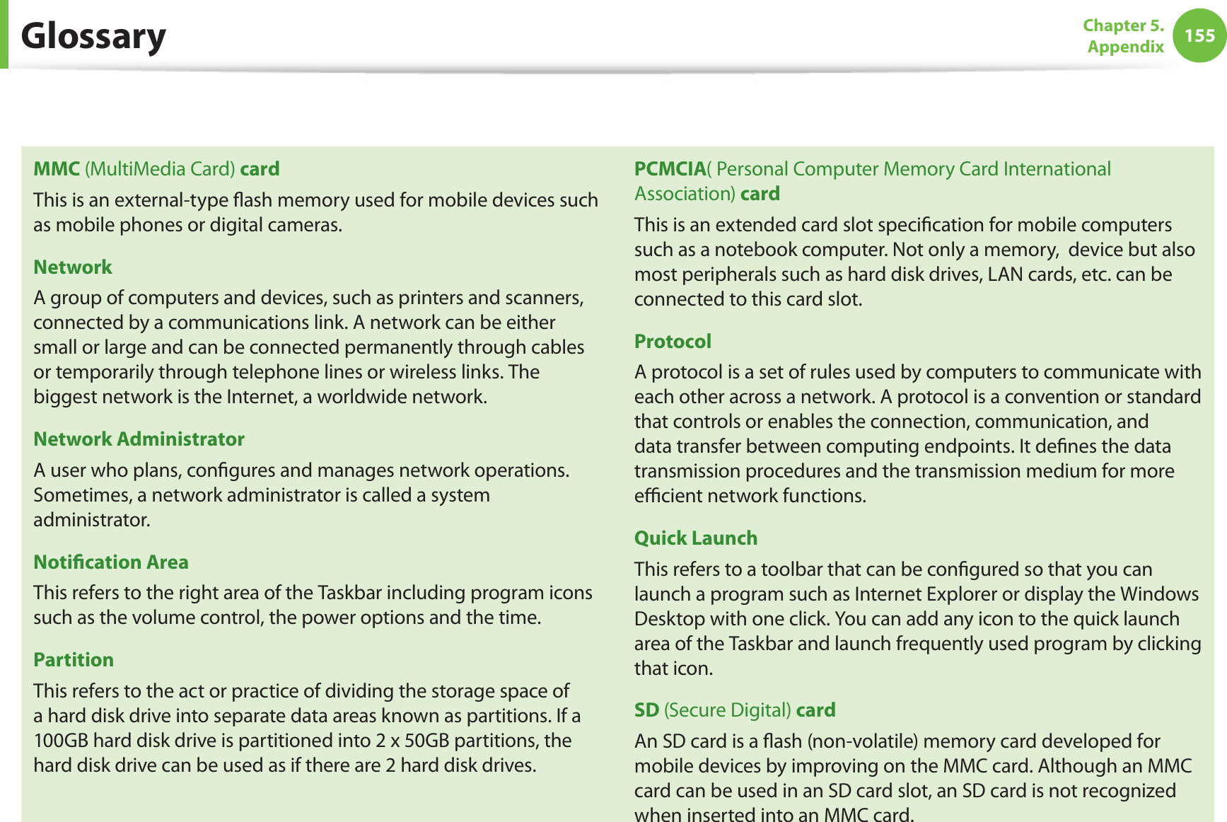 155Chapter 5.  AppendixMMC (MultiMedia Card) cardThis is an external-type ﬂash memory used for mobile devices such as mobile phones or digital cameras.NetworkA group of computers and devices, such as printers and scanners, connected by a communications link. A network can be either small or large and can be connected permanently through cables or temporarily through telephone lines or wireless links. The biggest network is the Internet, a worldwide network.Network AdministratorA user who plans, conﬁgures and manages network operations. Sometimes, a network administrator is called a system administrator.Notiﬁcation AreaThis refers to the right area of the Taskbar including program icons such as the volume control, the power options and the time.PartitionThis refers to the act or practice of dividing the storage space of a hard disk drive into separate data areas known as partitions. If a 100GB hard disk drive is partitioned into 2 x 50GB partitions, the hard disk drive can be used as if there are 2 hard disk drives.PCMCIA( Personal Computer Memory Card International Association) cardThis is an extended card slot speciﬁcation for mobile computers such as a notebook computer. Not only a memory,  device but also most peripherals such as hard disk drives, LAN cards, etc. can be connected to this card slot.ProtocolA protocol is a set of rules used by computers to communicate with each other across a network. A protocol is a convention or standard that controls or enables the connection, communication, and data transfer between computing endpoints. It deﬁnes the data transmission procedures and the transmission medium for more eﬃcient network functions.Quick LaunchThis refers to a toolbar that can be conﬁgured so that you can launch a program such as Internet Explorer or display the Windows Desktop with one click. You can add any icon to the quick launch area of the Taskbar and launch frequently used program by clicking that icon.SD (Secure Digital) cardAn SD card is a ﬂash (non-volatile) memory card developed for mobile devices by improving on the MMC card. Although an MMC card can be used in an SD card slot, an SD card is not recognized when inserted into an MMC card.Glossary