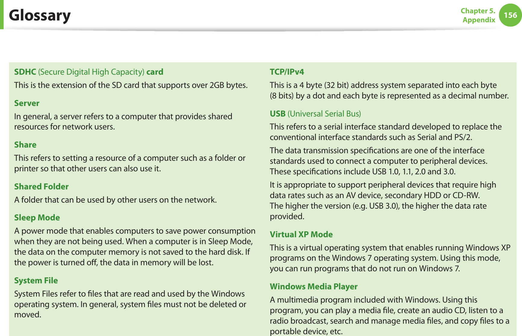 156Chapter 5.  AppendixSDHC (Secure Digital High Capacity) cardThis is the extension of the SD card that supports over 2GB bytes.ServerIn general, a server refers to a computer that provides shared resources for network users.ShareThis refers to setting a resource of a computer such as a folder or printer so that other users can also use it.Shared FolderA folder that can be used by other users on the network.Sleep ModeA power mode that enables computers to save power consumption when they are not being used. When a computer is in Sleep Mode, the data on the computer memory is not saved to the hard disk. If the power is turned oﬀ, the data in memory will be lost.System FileSystem Files refer to ﬁles that are read and used by the Windows operating system. In general, system ﬁles must not be deleted or moved.TCP/IPv4This is a 4 byte (32 bit) address system separated into each byte  (8 bits) by a dot and each byte is represented as a decimal number.USB (Universal Serial Bus)This refers to a serial interface standard developed to replace the conventional interface standards such as Serial and PS/2. The data transmission speciﬁcations are one of the interface standards used to connect a computer to peripheral devices.  These speciﬁcations include USB 1.0, 1.1, 2.0 and 3.0. It is appropriate to support peripheral devices that require high data rates such as an AV device, secondary HDD or CD-RW.  The higher the version (e.g. USB 3.0), the higher the data rate provided.Virtual XP ModeThis is a virtual operating system that enables running Windows XP programs on the Windows 7 operating system. Using this mode, you can run programs that do not run on Windows 7.Windows Media PlayerA multimedia program included with Windows. Using this program, you can play a media ﬁle, create an audio CD, listen to a radio broadcast, search and manage media ﬁles, and copy ﬁles to a portable device, etc.Glossary