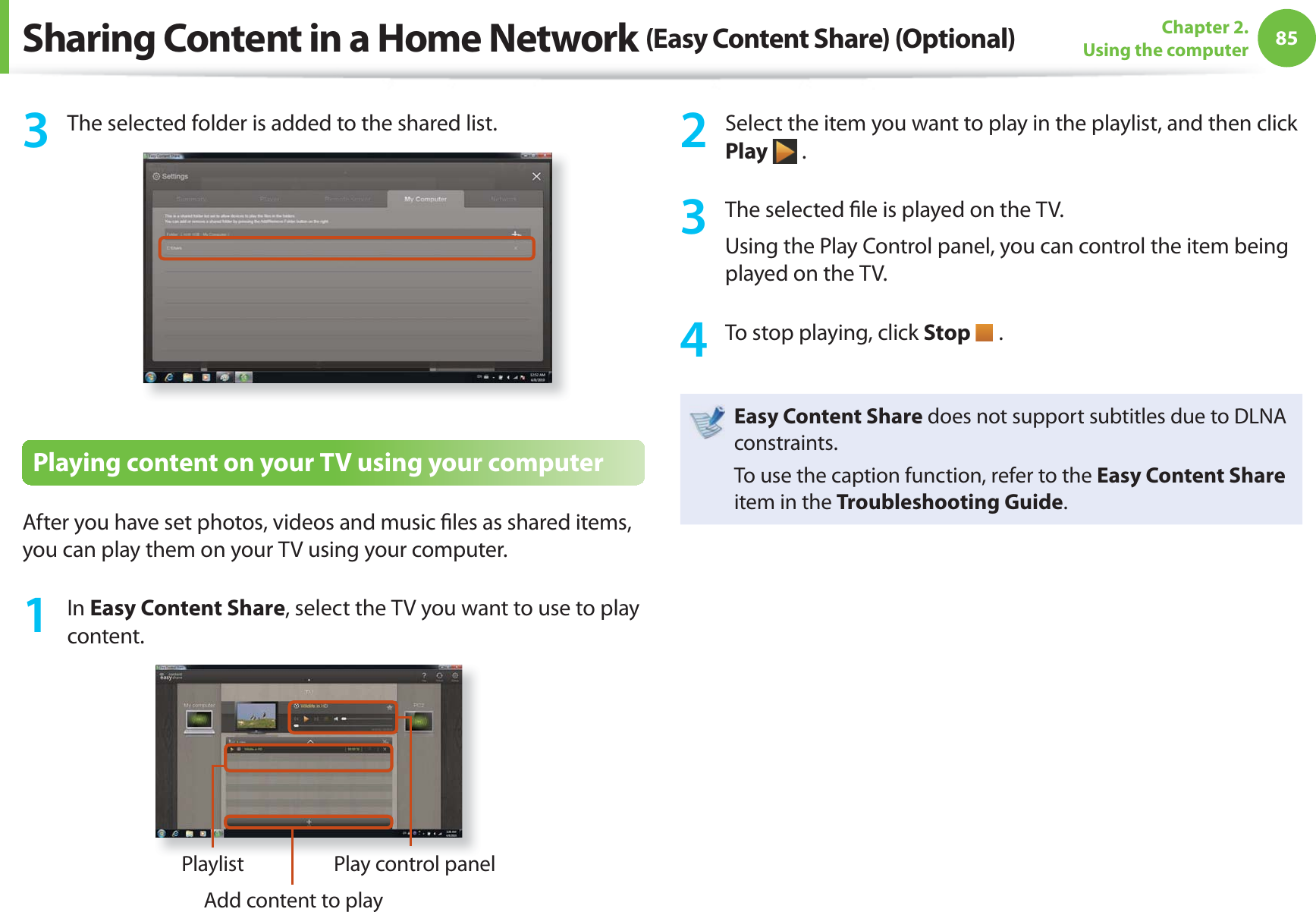 85Chapter 2. Using the computer3  The selected folder is added to the shared list.Playing content on your TV using your computerAfter you have set photos, videos and music ﬁ les as shared items, you can play them on your TV using your computer.1 In Easy Content Share, select the TV you want to use to play content.PlaylistAdd content to playPlay control panel2  Select the item you want to play in the playlist, and then click Play  .3  The selected ﬁ le is played on the TV.Using the Play Control panel, you can control the item being played on the TV.4  To stop playing, click Stop   .Easy Content Share does not support subtitles due to DLNA constraints. To use the caption function, refer to the Easy Content Share item in the Troubleshooting Guide.Sharing Content in a Home Network (Easy Content Share) (Optional)