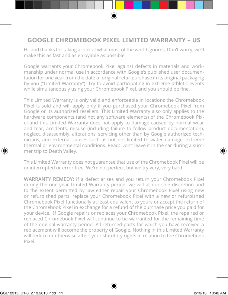 GOOGLE CHROMEBOOK PIXEL LIMITED WARRANTY – USHi, and thanks for taking a look at what most of the world ignores. Don’t worry, we’ll make this as fast and as enjoyable as possible.Google warrants your Chromebook Pixel against defects in materials and work-manship under normal use in accordance with Google’s published user documen-tation for one year from the date of original retail purchase in its original packaging by you (“Limited Warranty”). Try to avoid participating in extreme athletic events while simultaneously using your Chromebook Pixel, and you should be ne.This Limited Warranty is only valid and enforceable in locations the Chromebook Pixel is sold and will apply only if you purchased your Chromebook Pixel from Google or its authorized resellers. This Limited Warranty also only applies to the hardware components (and not any software elements) of the Chromebook Pix-el and this Limited Warranty does not apply to damage caused by normal wear and tear, accidents, misuse (including failure to follow product documentation), neglect, disassembly, alterations, servicing other than by Google authorized tech-nicians, and external causes such as but not limited to water damage, extreme thermal or environmental conditions. Read: Don’t leave it in the car during a sum-mer trip to Death Valley.This Limited Warranty does not guarantee that use of the Chromebook Pixel will be uninterrupted or error free. We’re not perfect, but we try very, very hard.WARRANTY REMEDY: If a defect arises and you return your Chromebook Pixel during the one year Limited Warranty period, we will at our sole discretion and to the extent permitted by law either repair your Chromebook Pixel using new or refurbished parts, replace your Chromebook Pixel with a new or refurbished Chromebook Pixel functionally at least equivalent to yours or accept the return of the Chromebook Pixel in exchange for a refund of the purchase price you paid for your device.  If Google repairs or replaces your Chromebook Pixel, the repaired or replaced Chromebook Pixel will continue to be warranted for the remaining time of the original warranty period. All returned parts for which you have received a replacement will become the property of Google. Nothing in this Limited Warranty will reduce or otherwise aect your statutory rights in relation to the Chromebook Pixel.GGL12315_D1-3_2.13.2013.indd   11 2/13/13   10:42 AM