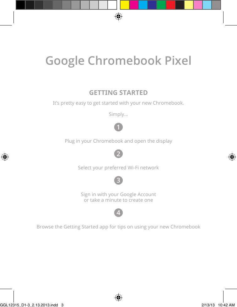 Google Chromebook PixelGETTING STARTEDIt’s pretty easy to get started with your new Chromebook.Simply...1Plug in your Chromebook and open the display2Select your preferred Wi-Fi network3Sign in with your Google Account  or take a minute to create one4Browse the Getting Started app for tips on using your new ChromebookGGL12315_D1-3_2.13.2013.indd   3 2/13/13   10:42 AM
