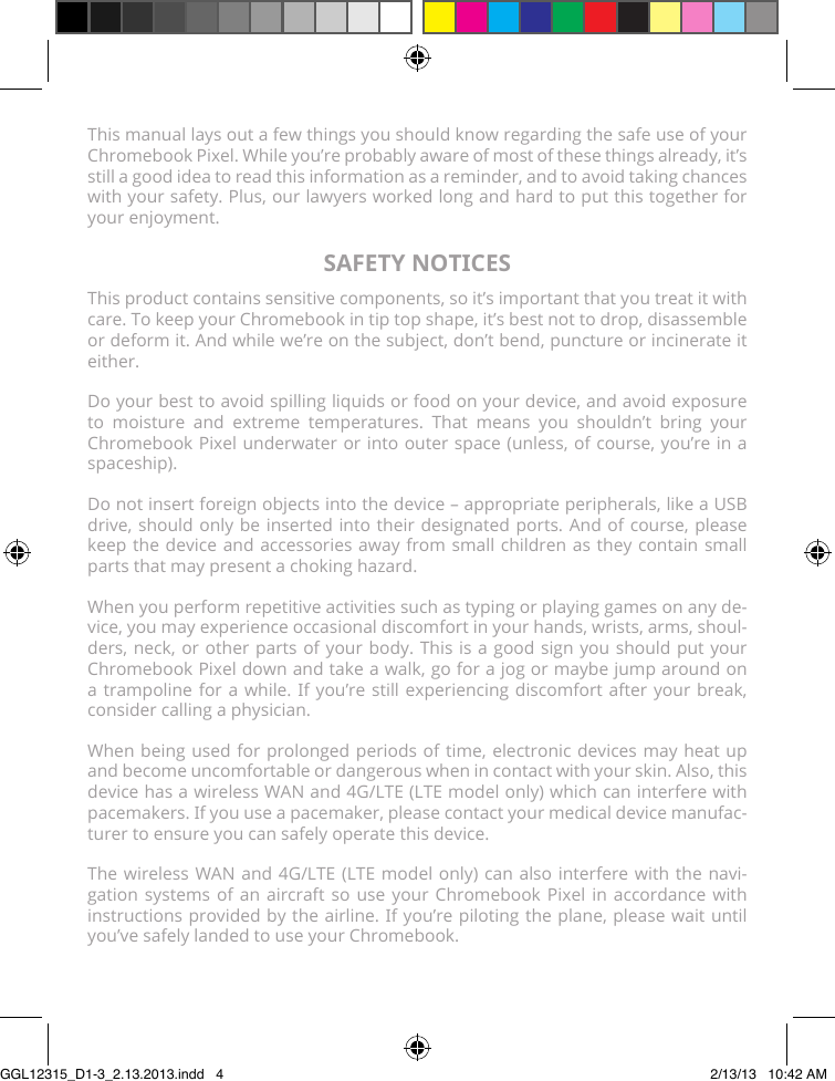 This manual lays out a few things you should know regarding the safe use of your Chromebook Pixel. While you’re probably aware of most of these things already, it’s still a good idea to read this information as a reminder, and to avoid taking chances with your safety. Plus, our lawyers worked long and hard to put this together for your enjoyment.SAFETY NOTICESThis product contains sensitive components, so it’s important that you treat it with care. To keep your Chromebook in tip top shape, it’s best not to drop, disassemble or deform it. And while we’re on the subject, don’t bend, puncture or incinerate it either.Do your best to avoid spilling liquids or food on your device, and avoid exposure to moisture and extreme temperatures. That means you shouldn’t bring your Chromebook Pixel underwater or into outer space (unless, of course, you’re in a spaceship).Do not insert foreign objects into the device – appropriate peripherals, like a USB drive, should only be inserted into their designated ports. And of course, please keep the device and accessories away from small children as they contain small parts that may present a choking hazard.When you perform repetitive activities such as typing or playing games on any de-vice, you may experience occasional discomfort in your hands, wrists, arms, shoul-ders, neck, or other parts of your body. This is a good sign you should put your Chromebook Pixel down and take a walk, go for a jog or maybe jump around on a trampoline for a while. If you’re still experiencing discomfort after your break, consider calling a physician.When being used for prolonged periods of time, electronic devices may heat up and become uncomfortable or dangerous when in contact with your skin. Also, this device has a wireless WAN and 4G/LTE (LTE model only) which can interfere with pacemakers. If you use a pacemaker, please contact your medical device manufac-turer to ensure you can safely operate this device.The wireless WAN and 4G/LTE (LTE model only) can also interfere with the navi-gation systems of an aircraft so use your Chromebook Pixel in accordance with instructions provided by the airline. If you’re piloting the plane, please wait until you’ve safely landed to use your Chromebook.GGL12315_D1-3_2.13.2013.indd   4 2/13/13   10:42 AM