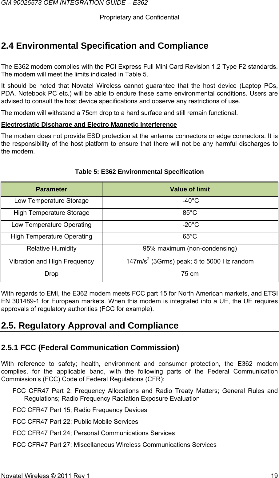 GM.90026573 OEM INTEGRATION GUIDE – E362      Proprietary and Confidential   Novatel Wireless © 2011 Rev 1  192.4 Environmental Specification and Compliance The E362 modem complies with the PCI Express Full Mini Card Revision 1.2 Type F2 standards. The modem will meet the limits indicated in Table 5. It should be noted that Novatel Wireless cannot guarantee that the host device (Laptop PCs, PDA, Notebook PC etc.) will be able to endure these same environmental conditions. Users are advised to consult the host device specifications and observe any restrictions of use. The modem will withstand a 75cm drop to a hard surface and still remain functional. Electrostatic Discharge and Electro Magnetic Interference The modem does not provide ESD protection at the antenna connectors or edge connectors. It is the responsibility of the host platform to ensure that there will not be any harmful discharges to the modem. Table 5: E362 Environmental Specification Parameter  Value of limit Low Temperature Storage   -40°C High Temperature Storage  85°C Low Temperature Operating   -20°C High Temperature Operating  65°C Relative Humidity  95% maximum (non-condensing) Vibration and High Frequency  147m/s2 (3Grms) peak; 5 to 5000 Hz random Drop 75 cm  With regards to EMI, the E362 modem meets FCC part 15 for North American markets, and ETSI EN 301489-1 for European markets. When this modem is integrated into a UE, the UE requires approvals of regulatory authorities (FCC for example). 2.5. Regulatory Approval and Compliance 2.5.1 FCC (Federal Communication Commission) With reference to safety; health, environment and consumer protection, the E362 modem complies, for the applicable band, with the following parts of the Federal Communication Commission’s (FCC) Code of Federal Regulations (CFR): FCC CFR47 Part 2; Frequency Allocations and Radio Treaty Matters; General Rules and Regulations; Radio Frequency Radiation Exposure Evaluation FCC CFR47 Part 15; Radio Frequency Devices FCC CFR47 Part 22; Public Mobile Services FCC CFR47 Part 24; Personal Communications Services FCC CFR47 Part 27; Miscellaneous Wireless Communications Services 