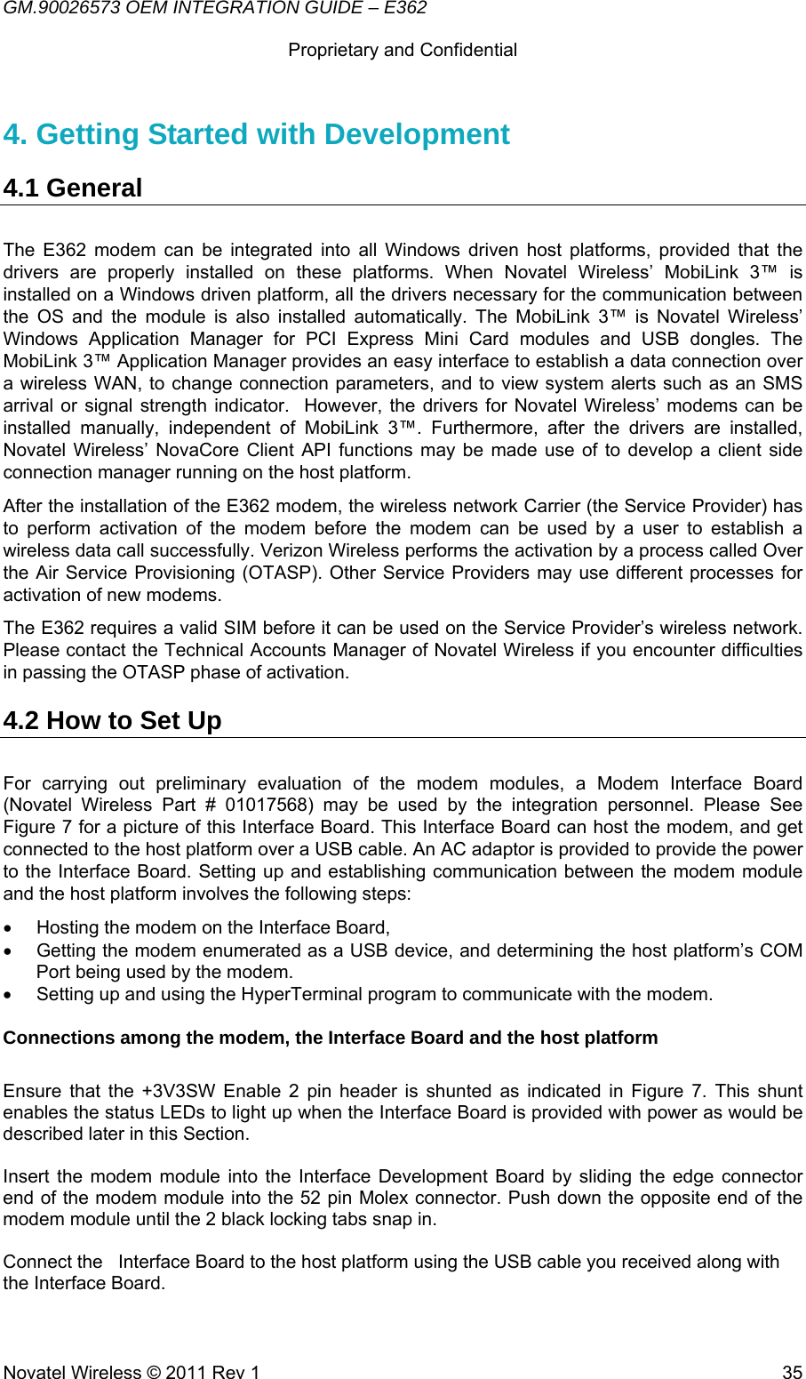 GM.90026573 OEM INTEGRATION GUIDE – E362      Proprietary and Confidential   Novatel Wireless © 2011 Rev 1  354. Getting Started with Development  4.1 General The E362 modem can be integrated into all Windows driven host platforms, provided that the drivers are properly installed on these platforms. When Novatel Wireless’ MobiLink 3™ is installed on a Windows driven platform, all the drivers necessary for the communication between the OS and the module is also installed automatically. The MobiLink 3™ is Novatel Wireless’ Windows Application Manager for PCI Express Mini Card modules and USB dongles. The MobiLink 3™ Application Manager provides an easy interface to establish a data connection over a wireless WAN, to change connection parameters, and to view system alerts such as an SMS arrival or signal strength indicator.  However, the drivers for Novatel Wireless’ modems can be installed manually, independent of MobiLink 3™. Furthermore, after the drivers are installed, Novatel Wireless’ NovaCore Client API functions may be made use of to develop a client side connection manager running on the host platform. After the installation of the E362 modem, the wireless network Carrier (the Service Provider) has to perform activation of the modem before the modem can be used by a user to establish a wireless data call successfully. Verizon Wireless performs the activation by a process called Over the Air Service Provisioning (OTASP). Other Service Providers may use different processes for activation of new modems. The E362 requires a valid SIM before it can be used on the Service Provider’s wireless network. Please contact the Technical Accounts Manager of Novatel Wireless if you encounter difficulties in passing the OTASP phase of activation. 4.2 How to Set Up For carrying out preliminary evaluation of the modem modules, a Modem Interface Board (Novatel Wireless Part # 01017568) may be used by the integration personnel. Please See Figure 7 for a picture of this Interface Board. This Interface Board can host the modem, and get connected to the host platform over a USB cable. An AC adaptor is provided to provide the power to the Interface Board. Setting up and establishing communication between the modem module and the host platform involves the following steps:  •  Hosting the modem on the Interface Board,  •  Getting the modem enumerated as a USB device, and determining the host platform’s COM Port being used by the modem. •  Setting up and using the HyperTerminal program to communicate with the modem.  Connections among the modem, the Interface Board and the host platform  Ensure that the +3V3SW Enable 2 pin header is shunted as indicated in Figure 7. This shunt enables the status LEDs to light up when the Interface Board is provided with power as would be described later in this Section.  Insert the modem module into the Interface Development Board by sliding the edge connector end of the modem module into the 52 pin Molex connector. Push down the opposite end of the modem module until the 2 black locking tabs snap in.   Connect the   Interface Board to the host platform using the USB cable you received along with the Interface Board.  