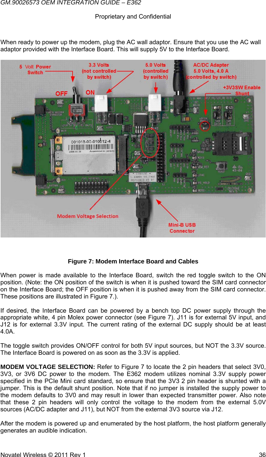 GM.90026573 OEM INTEGRATION GUIDE – E362      Proprietary and Confidential   Novatel Wireless © 2011 Rev 1  36When ready to power up the modem, plug the AC wall adaptor. Ensure that you use the AC wall adaptor provided with the Interface Board. This will supply 5V to the Interface Board.    Figure 7: Modem Interface Board and Cables When power is made available to the Interface Board, switch the red toggle switch to the ON position. (Note: the ON position of the switch is when it is pushed toward the SIM card connector on the Interface Board; the OFF position is when it is pushed away from the SIM card connector. These positions are illustrated in Figure 7.).  If desired, the Interface Board can be powered by a bench top DC power supply through the appropriate white, 4 pin Molex power connector (see Figure 7). J11 is for external 5V input, and J12 is for external 3.3V input. The current rating of the external DC supply should be at least 4.0A.  The toggle switch provides ON/OFF control for both 5V input sources, but NOT the 3.3V source. The Interface Board is powered on as soon as the 3.3V is applied.  MODEM VOLTAGE SELECTION: Refer to Figure 7 to locate the 2 pin headers that select 3V0, 3V3, or 3V6 DC power to the modem. The E362 modem utilizes nominal 3.3V supply power specified in the PCIe Mini card standard, so ensure that the 3V3 2 pin header is shunted with a jumper. This is the default shunt position. Note that if no jumper is installed the supply power to the modem defaults to 3V0 and may result in lower than expected transmitter power. Also note that these 2 pin headers will only control the voltage to the modem from the external 5.0V sources (AC/DC adapter and J11), but NOT from the external 3V3 source via J12.  After the modem is powered up and enumerated by the host platform, the host platform generally generates an audible indication. 