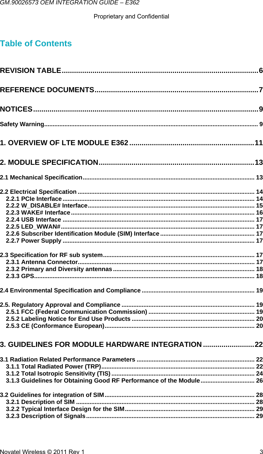 GM.90026573 OEM INTEGRATION GUIDE – E362      Proprietary and Confidential   Novatel Wireless © 2011 Rev 1  3Table of Contents  REVISION TABLE ................................................................................................ 6REFERENCE DOCUMENTS ................................................................................ 7NOTICES .............................................................................................................. 9Safety Warning ............................................................................................................................... 91. OVERVIEW OF LTE MODULE E362 ............................................................. 112. MODULE SPECIFICATION ............................................................................ 132.1 Mechanical Specification ...................................................................................................... 132.2 Electrical Specification ......................................................................................................... 142.2.1 PCIe Interface .................................................................................................................. 142.2.2 W_DISABLE# Interface ................................................................................................... 152.2.3 WAKE# Interface ............................................................................................................. 162.2.4 USB Interface .................................................................................................................. 172.2.5 LED_WWAN# ................................................................................................................... 172.2.6 Subscriber Identification Module (SIM) Interface ........................................................ 172.2.7 Power Supply .................................................................................................................. 172.3 Specification for RF sub system .......................................................................................... 172.3.1 Antenna Connector ......................................................................................................... 172.3.2 Primary and Diversity antennas .................................................................................... 182.3.3 GPS ................................................................................................................................... 182.4 Environmental Specification and Compliance ................................................................... 192.5. Regulatory Approval and Compliance ............................................................................... 192.5.1 FCC (Federal Communication Commission) ............................................................... 192.5.2 Labeling Notice for End Use Products ......................................................................... 202.5.3 CE (Conformance European) ......................................................................................... 203. GUIDELINES FOR MODULE HARDWARE INTEGRATION ......................... 223.1 Radiation Related Performance Parameters ...................................................................... 223.1.1 Total Radiated Power (TRP) ........................................................................................... 223.1.2 Total Isotropic Sensitivity (TIS) ..................................................................................... 243.1.3 Guidelines for Obtaining Good RF Performance of the Module ................................ 263.2 Guidelines for integration of SIM ......................................................................................... 283.2.1 Description of SIM .......................................................................................................... 283.2.2 Typical Interface Design for the SIM ............................................................................. 293.2.3 Description of Signals .................................................................................................... 29