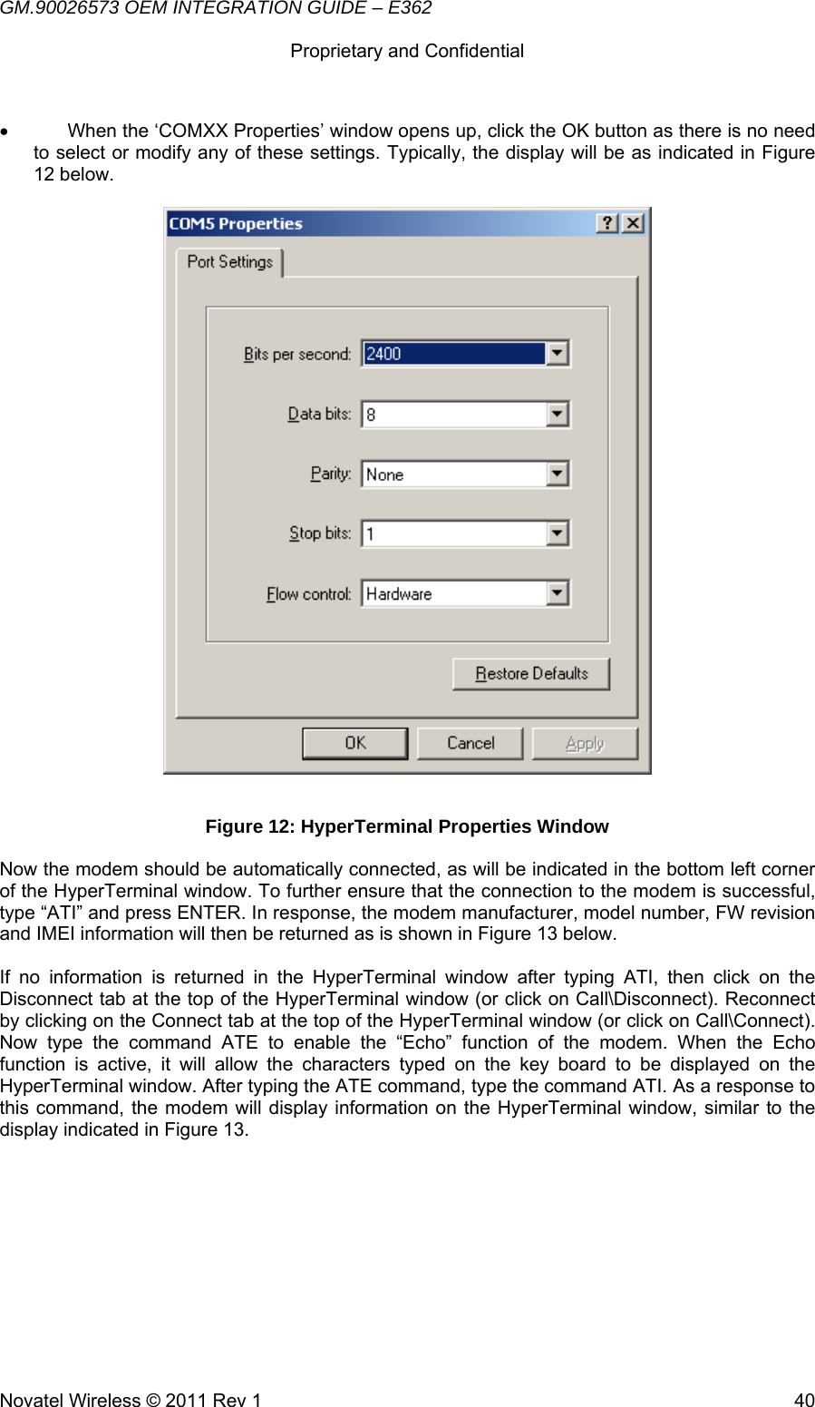 GM.90026573 OEM INTEGRATION GUIDE – E362      Proprietary and Confidential   Novatel Wireless © 2011 Rev 1  40•  When the ‘COMXX Properties’ window opens up, click the OK button as there is no need to select or modify any of these settings. Typically, the display will be as indicated in Figure 12 below.   Figure 12: HyperTerminal Properties Window Now the modem should be automatically connected, as will be indicated in the bottom left corner of the HyperTerminal window. To further ensure that the connection to the modem is successful, type “ATI” and press ENTER. In response, the modem manufacturer, model number, FW revision and IMEI information will then be returned as is shown in Figure 13 below.  If no information is returned in the HyperTerminal window after typing ATI, then click on the Disconnect tab at the top of the HyperTerminal window (or click on Call\Disconnect). Reconnect by clicking on the Connect tab at the top of the HyperTerminal window (or click on Call\Connect). Now type the command ATE to enable the “Echo” function of the modem. When the Echo function is active, it will allow the characters typed on the key board to be displayed on the HyperTerminal window. After typing the ATE command, type the command ATI. As a response to this command, the modem will display information on the HyperTerminal window, similar to the display indicated in Figure 13.  