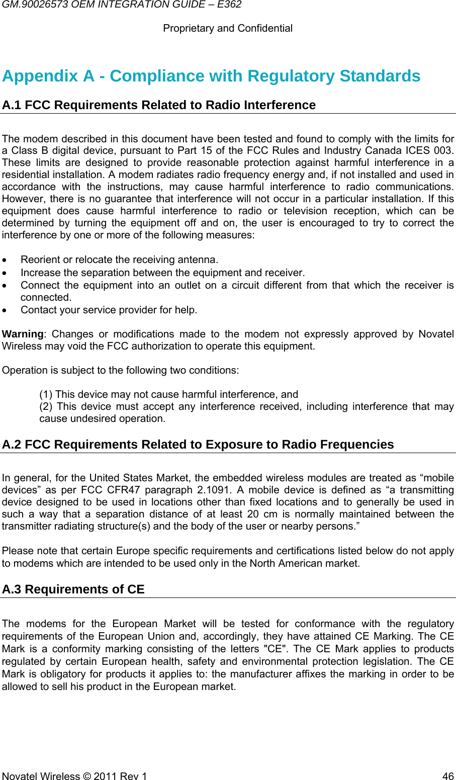 GM.90026573 OEM INTEGRATION GUIDE – E362      Proprietary and Confidential   Novatel Wireless © 2011 Rev 1  46Appendix A - Compliance with Regulatory Standards A.1 FCC Requirements Related to Radio Interference  The modem described in this document have been tested and found to comply with the limits for a Class B digital device, pursuant to Part 15 of the FCC Rules and Industry Canada ICES 003. These limits are designed to provide reasonable protection against harmful interference in a residential installation. A modem radiates radio frequency energy and, if not installed and used in accordance with the instructions, may cause harmful interference to radio communications. However, there is no guarantee that interference will not occur in a particular installation. If this equipment does cause harmful interference to radio or television reception, which can be determined by turning the equipment off and on, the user is encouraged to try to correct the interference by one or more of the following measures:  •  Reorient or relocate the receiving antenna. •  Increase the separation between the equipment and receiver. •  Connect the equipment into an outlet on a circuit different from that which the receiver is connected. •  Contact your service provider for help.  Warning: Changes or modifications made to the modem not expressly approved by Novatel Wireless may void the FCC authorization to operate this equipment.  Operation is subject to the following two conditions:   (1) This device may not cause harmful interference, and (2) This device must accept any interference received, including interference that may cause undesired operation. A.2 FCC Requirements Related to Exposure to Radio Frequencies In general, for the United States Market, the embedded wireless modules are treated as “mobile devices” as per FCC CFR47 paragraph 2.1091. A mobile device is defined as “a transmitting device designed to be used in locations other than fixed locations and to generally be used in such a way that a separation distance of at least 20 cm is normally maintained between the transmitter radiating structure(s) and the body of the user or nearby persons.”  Please note that certain Europe specific requirements and certifications listed below do not apply to modems which are intended to be used only in the North American market. A.3 Requirements of CE  The modems for the European Market will be tested for conformance with the regulatory requirements of the European Union and, accordingly, they have attained CE Marking. The CE Mark is a conformity marking consisting of the letters &quot;CE&quot;. The CE Mark applies to products regulated by certain European health, safety and environmental protection legislation. The CE Mark is obligatory for products it applies to: the manufacturer affixes the marking in order to be allowed to sell his product in the European market. 