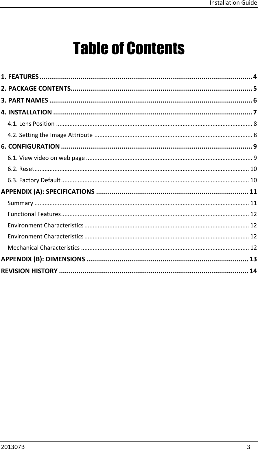 Installation Guide 201307B  3 Table of Contents 1. FEATURES ............................................................................................................. 42. PACKAGE CONTENTS............................................................................................. 53. PART NAMES ........................................................................................................ 64. INSTALLATION ...................................................................................................... 74.1. Lens Position ...................................................................................................................... 8 4.2. Setting the Image Attribute ............................................................................................... 8 6. CONFIGURATION .................................................................................................. 96.1. View video on web page .................................................................................................... 9 6.2. Reset ................................................................................................................................. 10 6.3. Factory Default ................................................................................................................. 10 APPENDIX (A): SPECIFICATIONS .............................................................................. 11 Summary ................................................................................................................................. 11 Functional Features ................................................................................................................. 12 Environment Characteristics ................................................................................................... 12 Environment Characteristics ................................................................................................... 12 Mechanical Characteristics ..................................................................................................... 12 APPENDIX (B): DIMENSIONS ................................................................................... 13 REVISION HISTORY ................................................................................................. 14 