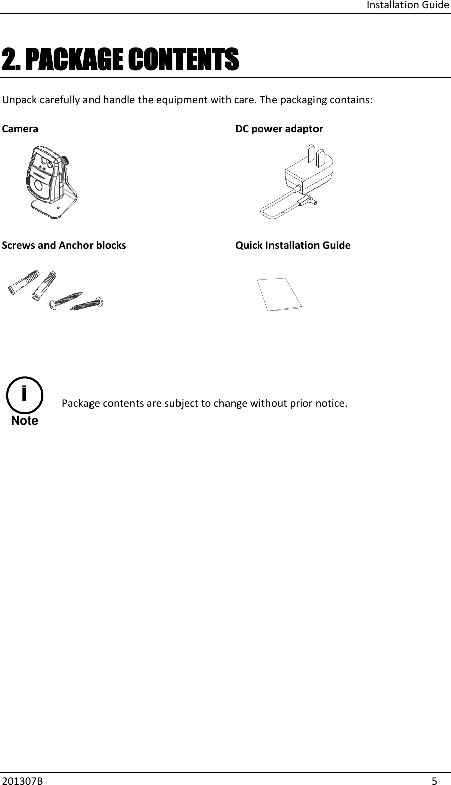 Installation Guide 201307B  5 2. PACKAGE CONTENTSUnpack carefully and handle the equipment with care. The packaging contains: Camera DC power adaptor Screws and Anchor blocks Quick Installation Guide NoteiPackage contents are subject to change without prior notice. 