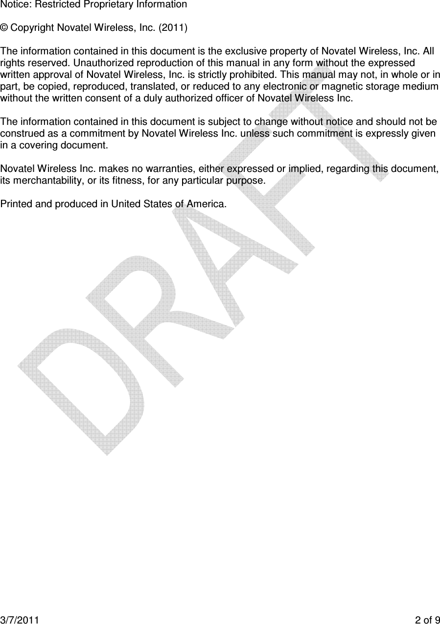  3/7/2011    2 of 9       Notice: Restricted Proprietary Information  © Copyright Novatel Wireless, Inc. (2011)   The information contained in this document is the exclusive property of Novatel Wireless, Inc. All rights reserved. Unauthorized reproduction of this manual in any form without the expressed written approval of Novatel Wireless, Inc. is strictly prohibited. This manual may not, in whole or in part, be copied, reproduced, translated, or reduced to any electronic or magnetic storage medium without the written consent of a duly authorized officer of Novatel Wireless Inc.  The information contained in this document is subject to change without notice and should not be construed as a commitment by Novatel Wireless Inc. unless such commitment is expressly given in a covering document.  Novatel Wireless Inc. makes no warranties, either expressed or implied, regarding this document, its merchantability, or its fitness, for any particular purpose.  Printed and produced in United States of America.         