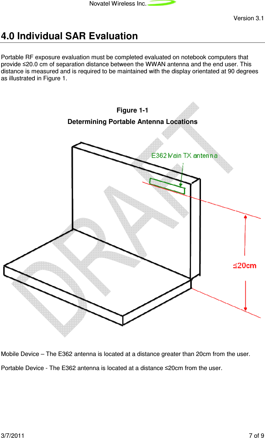 Novatel Wireless Inc.  Version 3.1 3/7/2011    7 of 9  4.0 Individual SAR Evaluation Portable RF exposure evaluation must be completed evaluated on notebook computers that provide ≤20.0 cm of separation distance between the WWAN antenna and the end user. This distance is measured and is required to be maintained with the display orientated at 90 degrees as illustrated in Figure 1.     Figure 1-1  Determining Portable Antenna Locations     Mobile Device – The E362 antenna is located at a distance greater than 20cm from the user.  Portable Device - The E362 antenna is located at a distance ≤20cm from the user. 