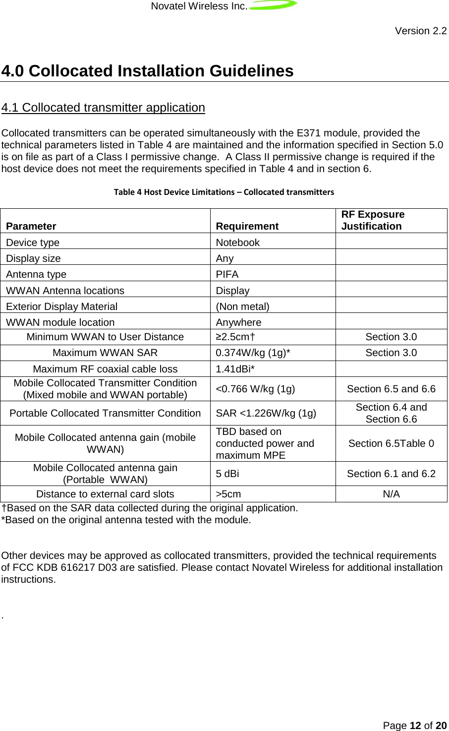 Novatel Wireless Inc.   Version 2.2 Page 12 of 20   4.0 Collocated Installation Guidelines Collocated transmitters can be operated simultaneously with the E371 module, provided the technical parameters listed in Table 4 are maintained and the information specified in Section 5.0 is on file as part of a Class I permissive change.  A Class II permissive change is required if the host device does not meet the requirements specified in Table 4 and in section 6. 4.1 Collocated transmitter application  Table 4 Host Device Limitations – Collocated transmitters Parameter Requirement RF Exposure Justification Device type Notebook  Display size Any  Antenna type PIFA  WWAN Antenna locations Display  Exterior Display Material (Non metal)   WWAN module location Anywhere  Minimum WWAN to User Distance ≥2.5cm† Section 3.0 Maximum WWAN SAR 0.374W/kg (1g)* Section 3.0 Maximum RF coaxial cable loss 1.41dBi*  Mobile Collocated Transmitter Condition (Mixed mobile and WWAN portable) &lt;0.766 W/kg (1g) Section 6.5 and 6.6 Portable Collocated Transmitter Condition SAR &lt;1.226W/kg (1g) Section 6.4 and Section 6.6 Mobile Collocated antenna gain (mobile WWAN) TBD based on conducted power and maximum MPE Section 6.5Table 0 Mobile Collocated antenna gain  (Portable  WWAN) 5 dBi   Section 6.1 and 6.2 Distance to external card slots &gt;5cm N/A †Based on the SAR data collected during the original application. *Based on the original antenna tested with the module.    Other devices may be approved as collocated transmitters, provided the technical requirements of FCC KDB 616217 D03 are satisfied. Please contact Novatel Wireless for additional installation instructions.   .