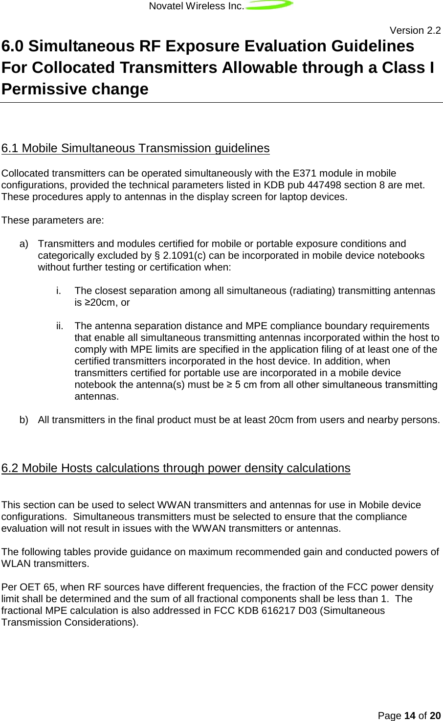 Novatel Wireless Inc.   Version 2.2 Page 14 of 20  6.0 Simultaneous RF Exposure Evaluation Guidelines For Collocated Transmitters Allowable through a Class I Permissive change  Collocated transmitters can be operated simultaneously with the E371 module in mobile configurations, provided the technical parameters listed in KDB pub 447498 section 8 are met. These procedures apply to antennas in the display screen for laptop devices. 6.1 Mobile Simultaneous Transmission guidelines  These parameters are:  a) Transmitters and modules certified for mobile or portable exposure conditions and categorically excluded by § 2.1091(c) can be incorporated in mobile device notebooks without further testing or certification when:   i. The closest separation among all simultaneous (radiating) transmitting antennas is ≥20cm, or  ii. The antenna separation distance and MPE compliance boundary requirements that enable all simultaneous transmitting antennas incorporated within the host to comply with MPE limits are specified in the application filing of at least one of the certified transmitters incorporated in the host device. In addition, when transmitters certified for portable use are incorporated in a mobile device notebook the antenna(s) must be ≥ 5 cm from all other simultaneous transmitting antennas.  b) All transmitters in the final product must be at least 20cm from users and nearby persons.    6.2 Mobile Hosts calculations through power density calculations This section can be used to select WWAN transmitters and antennas for use in Mobile device configurations.  Simultaneous transmitters must be selected to ensure that the compliance evaluation will not result in issues with the WWAN transmitters or antennas.  The following tables provide guidance on maximum recommended gain and conducted powers of WLAN transmitters.   Per OET 65, when RF sources have different frequencies, the fraction of the FCC power density limit shall be determined and the sum of all fractional components shall be less than 1.  The fractional MPE calculation is also addressed in FCC KDB 616217 D03 (Simultaneous Transmission Considerations).    