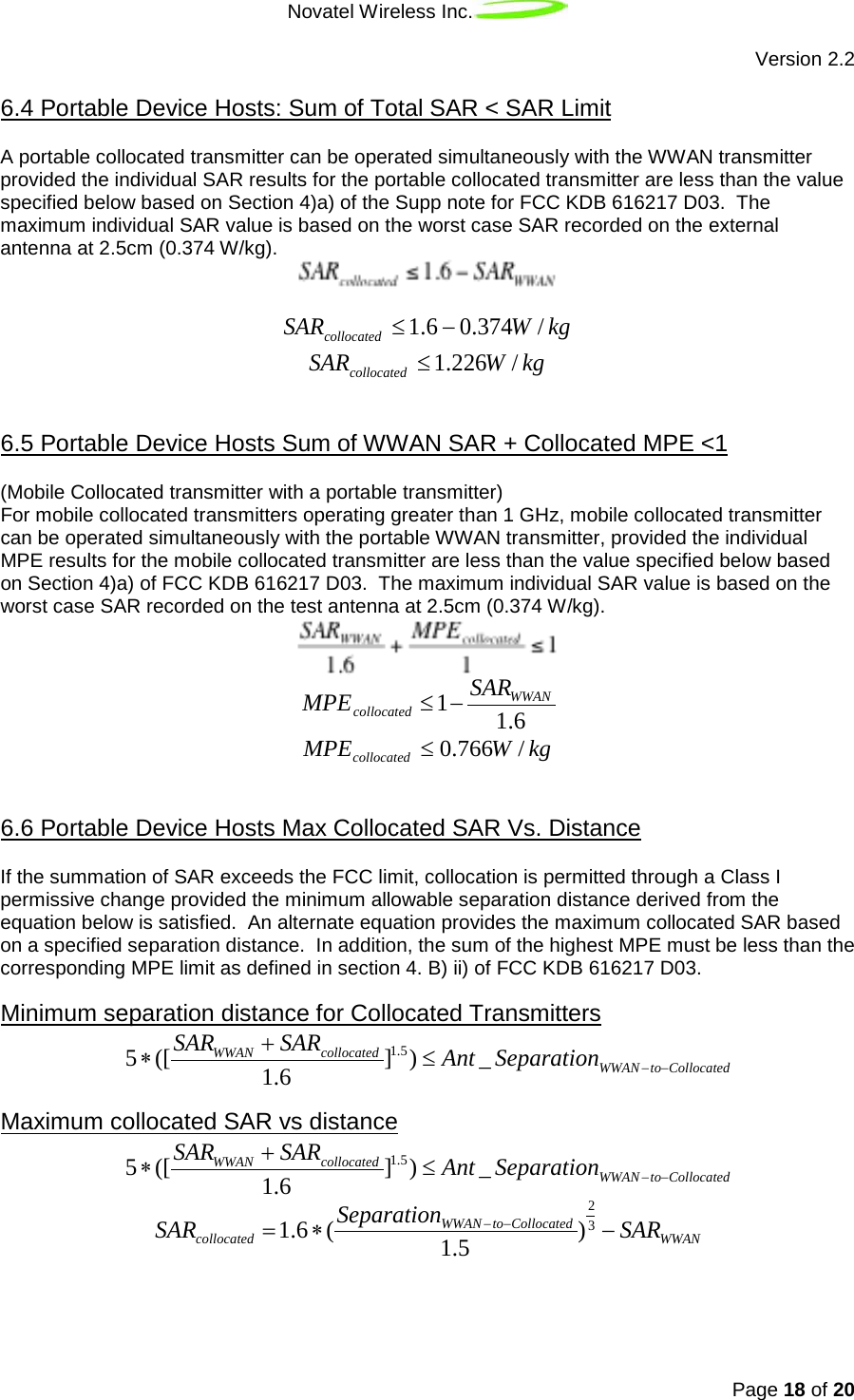 Novatel Wireless Inc.   Version 2.2 Page 18 of 20  A portable collocated transmitter can be operated simultaneously with the WWAN transmitter provided the individual SAR results for the portable collocated transmitter are less than the value specified below based on Section 4)a) of the Supp note for FCC KDB 616217 D03.  The maximum individual SAR value is based on the worst case SAR recorded on the external antenna at 2.5cm (0.374 W/kg).  6.4 Portable Device Hosts: Sum of Total SAR &lt; SAR Limit   kgWSARcollocated/374.06.1 −≤ kgWSARcollocated /226.1≤  (Mobile Collocated transmitter with a portable transmitter) 6.5 Portable Device Hosts Sum of WWAN SAR + Collocated MPE &lt;1  For mobile collocated transmitters operating greater than 1 GHz, mobile collocated transmitter can be operated simultaneously with the portable WWAN transmitter, provided the individual MPE results for the mobile collocated transmitter are less than the value specified below based on Section 4)a) of FCC KDB 616217 D03.  The maximum individual SAR value is based on the worst case SAR recorded on the test antenna at 2.5cm (0.374 W/kg).    MPEcollocated≤1−SARWWAN1.6 kgWMPEcollocated /766.0≤  If the summation of SAR exceeds the FCC limit, collocation is permitted through a Class I permissive change provided the minimum allowable separation distance derived from the equation below is satisfied.  An alternate equation provides the maximum collocated SAR based on a specified separation distance.  In addition, the sum of the highest MPE must be less than the corresponding MPE limit as defined in section 4. B) ii) of FCC KDB 616217 D03. 6.6 Portable Device Hosts Max Collocated SAR Vs. Distance   5∗([SARWWAN +SARcollocated1.6 ]1.5)≤Ant _SeparationWWAN −to−CollocatedMinimum separation distance for Collocated Transmitters   5∗([SARWWAN +SARcollocated1.6 ]1.5)≤Ant _SeparationWWAN −to−CollocatedMaximum collocated SAR vs distance   SARcollocated=1.6∗(SeparationWWAN −to−Collocated1.5 )23−SARWWAN 