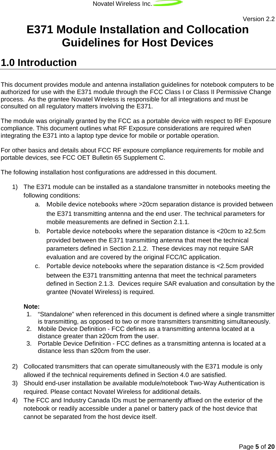 Novatel Wireless Inc.   Version 2.2 Page 5 of 20  E371 Module Installation and Collocation Guidelines for Host Devices 1.0 Introduction This document provides module and antenna installation guidelines for notebook computers to be authorized for use with the E371 module through the FCC Class I or Class II Permissive Change process.  As the grantee Novatel Wireless is responsible for all integrations and must be consulted on all regulatory matters involving the E371.   The module was originally granted by the FCC as a portable device with respect to RF Exposure compliance. This document outlines what RF Exposure considerations are required when integrating the E371 into a laptop type device for mobile or portable operation.  For other basics and details about FCC RF exposure compliance requirements for mobile and portable devices, see FCC OET Bulletin 65 Supplement C.  The following installation host configurations are addressed in this document.   1) The E371 module can be installed as a standalone transmitter in notebooks meeting the following conditions: a. Mobile device notebooks where &gt;20cm separation distance is provided between the E371 transmitting antenna and the end user. The technical parameters for mobile measurements are defined in Section 2.1.1. b. Portable device notebooks where the separation distance is &lt;20cm to ≥2.5cm provided between the E371 transmitting antenna that meet the technical parameters defined in Section 2.1.2.  These devices may not require SAR evaluation and are covered by the original FCC/IC application.  c. Portable device notebooks where the separation distance is &lt;2.5cm provided between the E371 transmitting antenna that meet the technical parameters defined in Section 2.1.3.  Devices require SAR evaluation and consultation by the grantee (Novatel Wireless) is required.  Note:  1. “Standalone” when referenced in this document is defined where a single transmitter is transmitting, as opposed to two or more transmitters transmitting simultaneously. 2. Mobile Device Definition - FCC defines as a transmitting antenna located at a distance greater than ≥20cm from the user. 3. Portable Device Definition - FCC defines as a transmitting antenna is located at a distance less than ≤20cm from the user.  2)  Collocated transmitters that can operate simultaneously with the E371 module is only allowed if the technical requirements defined in Section 4.0 are satisfied.  3) Should end-user installation be available module/notebook Two-Way Authentication is required. Please contact Novatel Wireless for additional details. 4) The FCC and Industry Canada IDs must be permanently affixed on the exterior of the notebook or readily accessible under a panel or battery pack of the host device that cannot be separated from the host device itself. 