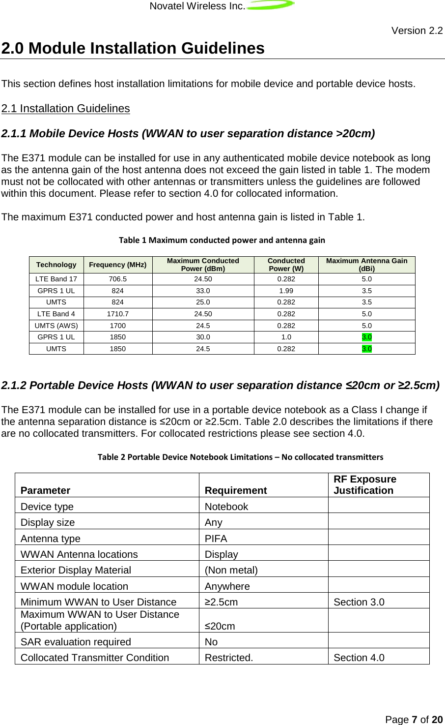 Novatel Wireless Inc.   Version 2.2 Page 7 of 20  2.0 Module Installation Guidelines This section defines host installation limitations for mobile device and portable device hosts. 2.1.1 Mobile Device Hosts (WWAN to user separation distance &gt;20cm) 2.1 Installation Guidelines The E371 module can be installed for use in any authenticated mobile device notebook as long as the antenna gain of the host antenna does not exceed the gain listed in table 1. The modem must not be collocated with other antennas or transmitters unless the guidelines are followed within this document. Please refer to section 4.0 for collocated information.  The maximum E371 conducted power and host antenna gain is listed in Table 1.   Table 1 Maximum conducted power and antenna gain Technology Frequency (MHz) Maximum Conducted Power (dBm) Conducted Power (W) Maximum Antenna Gain (dBi) LTE Band 17 706.5 24.50 0.282 5.0 GPRS 1 UL 824 33.0 1.99 3.5 UMTS 824  25.0 0.282 3.5 LTE Band 4 1710.7 24.50 0.282 5.0 UMTS (AWS) 1700 24.5 0.282 5.0 GPRS 1 UL 1850 30.0 1.0 3.0 UMTS 1850 24.5 0.282 3.0  2.1.2 Portable Device Hosts (WWAN to user separation distance ≤20cm or ≥2.5cm) The E371 module can be installed for use in a portable device notebook as a Class I change if the antenna separation distance is ≤20cm or ≥2.5cm. Table 2.0 describes the limitations if there are no collocated transmitters. For collocated restrictions please see section 4.0.    Table 2 Portable Device Notebook Limitations – No collocated transmitters Parameter Requirement RF Exposure Justification Device type Notebook  Display size Any  Antenna type PIFA  WWAN Antenna locations Display  Exterior Display Material (Non metal)  WWAN module location Anywhere  Minimum WWAN to User Distance ≥2.5cm Section 3.0 Maximum WWAN to User Distance (Portable application) ≤20cm  SAR evaluation required No  Collocated Transmitter Condition Restricted. Section 4.0     