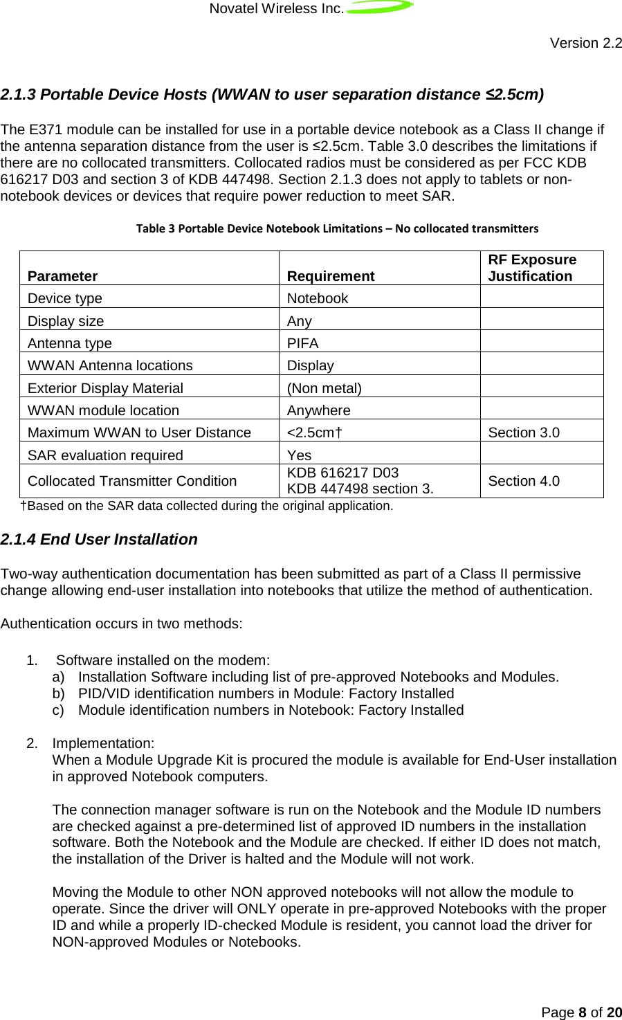 Novatel Wireless Inc.   Version 2.2 Page 8 of 20   2.1.3 Portable Device Hosts (WWAN to user separation distance ≤2.5cm) The E371 module can be installed for use in a portable device notebook as a Class II change if the antenna separation distance from the user is ≤2.5cm. Table 3.0 describes the limitations if there are no collocated transmitters. Collocated radios must be considered as per FCC KDB 616217 D03 and section 3 of KDB 447498. Section 2.1.3 does not apply to tablets or non-notebook devices or devices that require power reduction to meet SAR.    Table 3 Portable Device Notebook Limitations – No collocated transmitters Parameter Requirement RF Exposure Justification Device type Notebook  Display size Any  Antenna type PIFA  WWAN Antenna locations Display  Exterior Display Material (Non metal)  WWAN module location Anywhere  Maximum WWAN to User Distance &lt;2.5cm† Section 3.0 SAR evaluation required Yes  Collocated Transmitter Condition KDB 616217 D03 KDB 447498 section 3. Section 4.0 †Based on the SAR data collected during the original application. 2.1.4 End User Installation Two-way authentication documentation has been submitted as part of a Class II permissive change allowing end-user installation into notebooks that utilize the method of authentication.   Authentication occurs in two methods:  1.   Software installed on the modem:  a) Installation Software including list of pre-approved Notebooks and Modules.  b) PID/VID identification numbers in Module: Factory Installed  c) Module identification numbers in Notebook: Factory Installed   2. Implementation: When a Module Upgrade Kit is procured the module is available for End-User installation in approved Notebook computers.   The connection manager software is run on the Notebook and the Module ID numbers are checked against a pre-determined list of approved ID numbers in the installation software. Both the Notebook and the Module are checked. If either ID does not match, the installation of the Driver is halted and the Module will not work.   Moving the Module to other NON approved notebooks will not allow the module to operate. Since the driver will ONLY operate in pre-approved Notebooks with the proper ID and while a properly ID-checked Module is resident, you cannot load the driver for NON-approved Modules or Notebooks.   