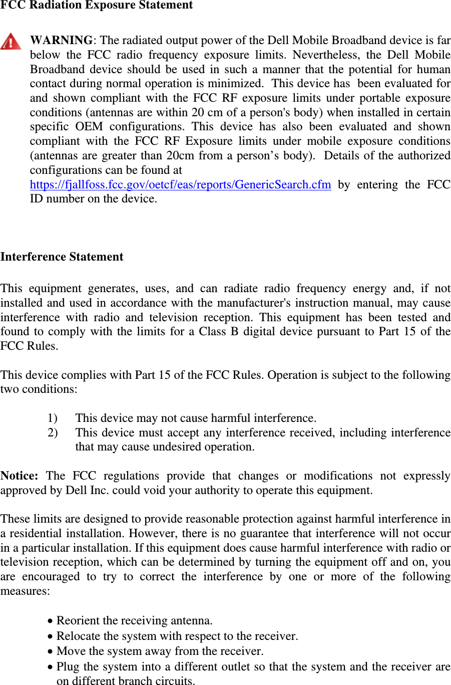  FCC Radiation Exposure Statement   WARNING: The radiated output power of the Dell Mobile Broadband device is far below the FCC radio frequency exposure limits. Nevertheless, the Dell Mobile Broadband device should be used in such a manner that the potential for human contact during normal operation is minimized.  This device has  been evaluated for and shown compliant with the FCC RF exposure limits under portable exposure conditions (antennas are within 20 cm of a person&apos;s body) when installed in certain specific OEM configurations. This device has also been evaluated and shown compliant with the FCC RF Exposure limits under mobile exposure conditions (antennas are greater than 20cm from a person’s body).  Details of the authorized configurations can be found at https://fjallfoss.fcc.gov/oetcf/eas/reports/GenericSearch.cfm by entering the FCC ID number on the device.   Interference Statement  This equipment generates, uses, and can radiate radio frequency energy and, if not installed and used in accordance with the manufacturer&apos;s instruction manual, may cause interference with radio and television reception. This equipment has been tested and found to comply with the limits for a Class B digital device pursuant to Part 15 of the FCC Rules.  This device complies with Part 15 of the FCC Rules. Operation is subject to the following two conditions:   1) This device may not cause harmful interference. 2) This device must accept any interference received, including interference that may cause undesired operation.  Notice: The FCC regulations provide that changes or modifications not expressly approved by Dell Inc. could void your authority to operate this equipment.  These limits are designed to provide reasonable protection against harmful interference in a residential installation. However, there is no guarantee that interference will not occur in a particular installation. If this equipment does cause harmful interference with radio or television reception, which can be determined by turning the equipment off and on, you are encouraged to try to correct the interference by one or more of the following measures:   • Reorient the receiving antenna. • Relocate the system with respect to the receiver. • Move the system away from the receiver. • Plug the system into a different outlet so that the system and the receiver are on different branch circuits. 