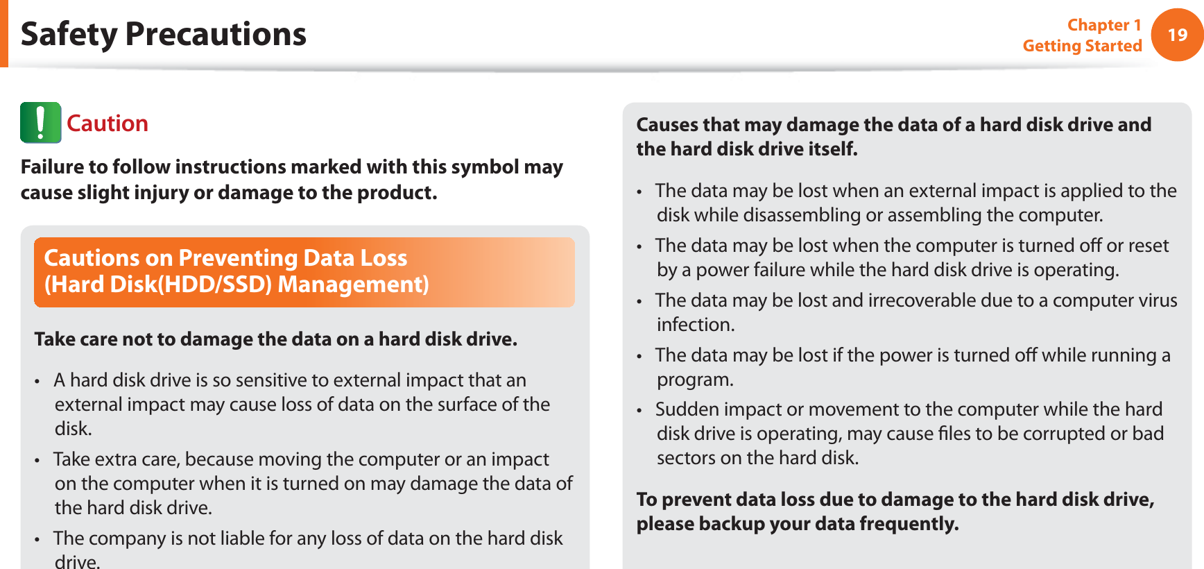 19Chapter 1 Getting StartedSafety PrecautionsCautions on Preventing Data Loss  (Hard Disk(HDD/SSD) Management)Take care not to damage the data on a hard disk drive.A hard disk drive is so sensitive to external impact that an t external impact may cause loss of data on the surface of the disk.Take extra care, because moving the computer or an impact t on the computer when it is turned on may damage the data of the hard disk drive.The company is not liable for any loss of data on the hard disk t drive.Causes that may damage the data of a hard disk drive and the hard disk drive itself.The data may be lost when an external impact is applied to the t disk while disassembling or assembling the computer.The data may be lost when the computer is turned o or reset t by a power failure while the hard disk drive is operating.The data may be lost and irrecoverable due to a computer virus t infection.The data may be lost if the power is turned o while running a t program.Sudden impact or movement to the computer while the hard t disk drive is operating, may cause les to be corrupted or bad sectors on the hard disk.To prevent data loss due to damage to the hard disk drive, please backup your data frequently. CautionFailure to follow instructions marked with this symbol may cause slight injury or damage to the product.