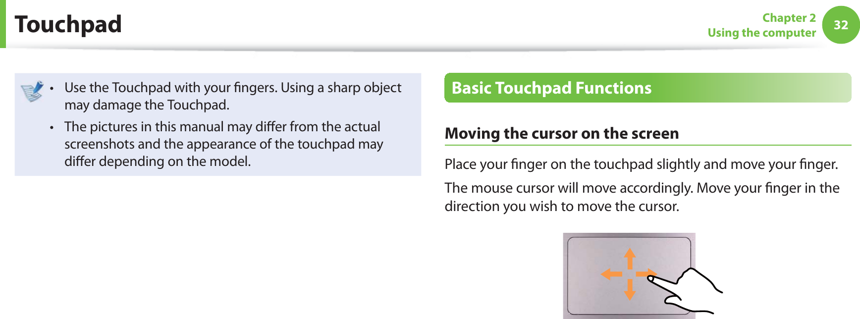 32Chapter 2Using the computerUse the Touchpad with your  ngers. Using a sharp object t may damage the Touchpad.The pictures in this manual may di er from the actual t screenshots and the appearance of the touchpad may di er depending on the model.Basic Touchpad FunctionsMoving the cursor on the screenPlace your  nger on the touchpad slightly and move your  nger.The mouse cursor will move accordingly. Move your  nger in the direction you wish to move the cursor. Touchpad