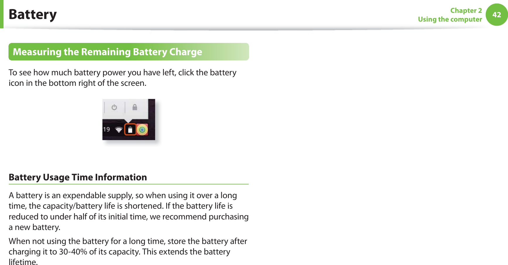 42Chapter 2Using the computerBatteryMeasuring the Remaining Battery ChargeTo see how much battery power you have left, click the battery icon in the bottom right of the screen.Battery Usage Time InformationA battery is an expendable supply, so when using it over a long time, the capacity/battery life is shortened. If the battery life is reduced to under half of its initial time, we recommend purchasing a new battery.When not using the battery for a long time, store the battery after charging it to 30-40% of its capacity. This extends the battery lifetime.