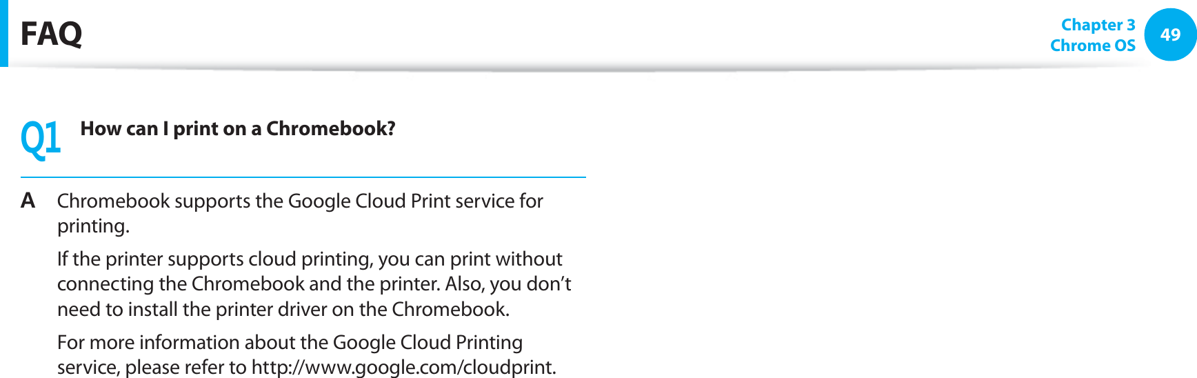 49Chapter 3 Chrome OSFAQ3How can I print on a Chromebook?# Chromebook supports the Google Cloud Print service for printing.  If the printer supports cloud printing, you can print without connecting the Chromebook and the printer. Also, you don’t need to install the printer driver on the Chromebook.  For more information about the Google Cloud Printing service, please refer to http://www.google.com/cloudprint.