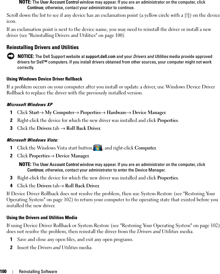 100 Reinstalling Software NOTE: The User Account Control window may appear. If you are an administrator on the computer, click Continue; otherwise, contact your administrator to continue.Scroll down the list to see if any device has an exclamation point (a yellow circle with a [!]) on the device icon.If an exclamation point is next to the device name, you may need to reinstall the driver or install a new driver (see &quot;Reinstalling Drivers and Utilities&quot; on page 100).Reinstalling Drivers and Utilities NOTICE: The Dell Support website at support.dell.com and your Drivers and Utilities media provide approved drivers for Dell™ computers. If you install drivers obtained from other sources, your computer might not work correctly.Using Windows Device Driver RollbackIf a problem occurs on your computer after you install or update a driver, use Windows Device Driver Rollback to replace the driver with the previously installed version.Microsoft Windows XP1Click Start→ My Computer→ Properties→ Hardware→ Device Manager.2Right-click the device for which the new driver was installed and click Properties.3Click the Drivers tab → Roll Back Driver.Microsoft Windows Vista:1Click the Windows Vista start button, , and right-click Computer.2Click Properties→ Device Manager. NOTE: The User Account Control window may appear. If you are an administrator on the computer, click Continue; otherwise, contact your administrator to enter the Device Manager.3Right-click the device for which the new driver was installed and click Properties.4Click the Drivers tab→ Roll Back Driver.If Device Driver Rollback does not resolve the problem, then use System Restore (see &quot;Restoring Your Operating System&quot; on page 102) to return your computer to the operating state that existed before you installed the new driver.Using the Drivers and Utilities MediaIf using Device Driver Rollback or System Restore (see &quot;Restoring Your Operating System&quot; on page 102) does not resolve the problem, then reinstall the driver from the Drivers and Utilities media.1Save and close any open files, and exit any open programs. 2Insert the Drivers and Utilities media.