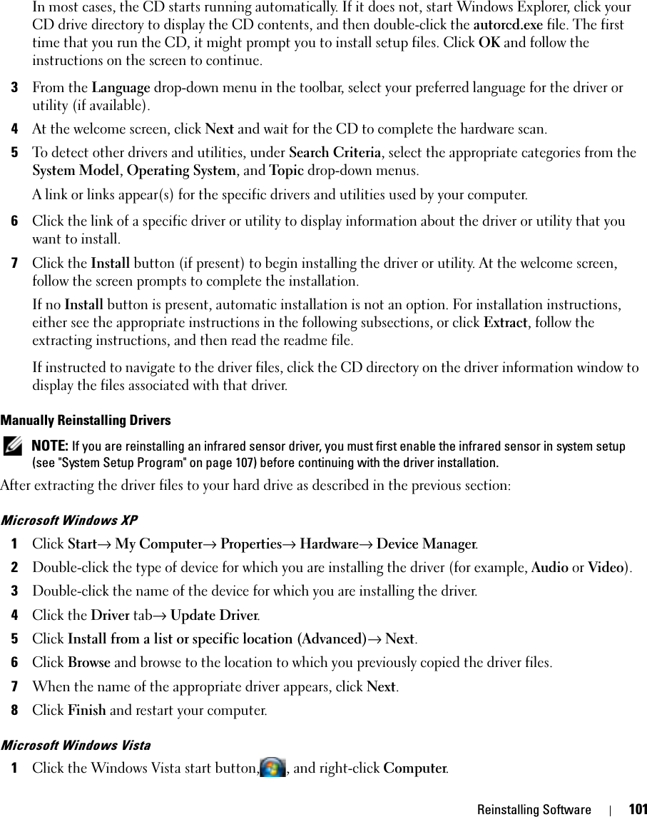 Reinstalling Software 101In most cases, the CD starts running automatically. If it does not, start Windows Explorer, click your CD drive directory to display the CD contents, and then double-click the autorcd.exe file. The first time that you run the CD, it might prompt you to install setup files. Click OK and follow the instructions on the screen to continue.3From the Language drop-down menu in the toolbar, select your preferred language for the driver or utility (if available).4At the welcome screen, click Next and wait for the CD to complete the hardware scan.5To detect other drivers and utilities, under Search Criteria, select the appropriate categories from the System Model, Operating System, and Topic drop-down menus.A link or links appear(s) for the specific drivers and utilities used by your computer.6Click the link of a specific driver or utility to display information about the driver or utility that you want to install.7Click the Install button (if present) to begin installing the driver or utility. At the welcome screen, follow the screen prompts to complete the installation.If no Install button is present, automatic installation is not an option. For installation instructions, either see the appropriate instructions in the following subsections, or click Extract, follow the extracting instructions, and then read the readme file.If instructed to navigate to the driver files, click the CD directory on the driver information window to display the files associated with that driver.Manually Reinstalling Drivers  NOTE: If you are reinstalling an infrared sensor driver, you must first enable the infrared sensor in system setup (see &quot;System Setup Program&quot; on page 107) before continuing with the driver installation.After extracting the driver files to your hard drive as described in the previous section:Microsoft Windows XP1Click Start→ My Computer→ Properties→ Hardware→ Device Manager.2Double-click the type of device for which you are installing the driver (for example, Audio or Video).3Double-click the name of the device for which you are installing the driver.4Click the Driver tab→ Update Driver.5Click Install from a list or specific location (Advanced)→ Next.6Click Browse and browse to the location to which you previously copied the driver files.7When the name of the appropriate driver appears, click Next.8Click Finish and restart your computer.Microsoft Windows Vista1Click the Windows Vista start button, , and right-click Computer.