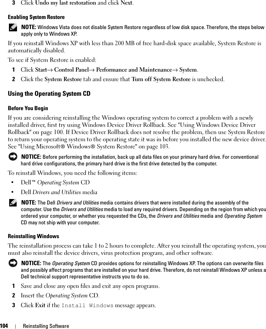 104 Reinstalling Software3Click Undo my last restoration and click Next.Enabling System Restore NOTE: Windows Vista does not disable System Restore regardless of low disk space. Therefore, the steps below apply only to Windows XP.If you reinstall Windows XP with less than 200 MB of free hard-disk space available, System Restore is automatically disabled. To see if System Restore is enabled:1Click Start→ Control Panel→ Performance and Maintenance→ System.2Click the System Restore tab and ensure that Turn off System Restore is unchecked.Using the Operating System CDBefore You BeginIf you are considering reinstalling the Windows operating system to correct a problem with a newly installed driver, first try using Windows Device Driver Rollback. See &quot;Using Windows Device Driver Rollback&quot; on page 100. If Device Driver Rollback does not resolve the problem, then use System Restore to return your operating system to the operating state it was in before you installed the new device driver. See &quot;Using Microsoft® Windows® System Restore&quot; on page 103. NOTICE: Before performing the installation, back up all data files on your primary hard drive. For conventional hard drive configurations, the primary hard drive is the first drive detected by the computer.To reinstall Windows, you need the following items:•Dell™ Operating System CD•Dell Drivers and Utilities media NOTE: The Dell Drivers and Utilities media contains drivers that were installed during the assembly of the computer. Use the Drivers and Utilities media to load any required drivers. Depending on the region from which you ordered your computer, or whether you requested the CDs, the Drivers and Utilities media and Operating System CD may not ship with your computer.Reinstalling WindowsThe reinstallation process can take 1 to 2 hours to complete. After you reinstall the operating system, you must also reinstall the device drivers, virus protection program, and other software. NOTICE: The Operating System CD provides options for reinstalling Windows XP. The options can overwrite files and possibly affect programs that are installed on your hard drive. Therefore, do not reinstall Windows XP unless a Dell technical support representative instructs you to do so.1Save and close any open files and exit any open programs.2Insert the Operating System CD.3Click Exit if the Install Windows message appears.